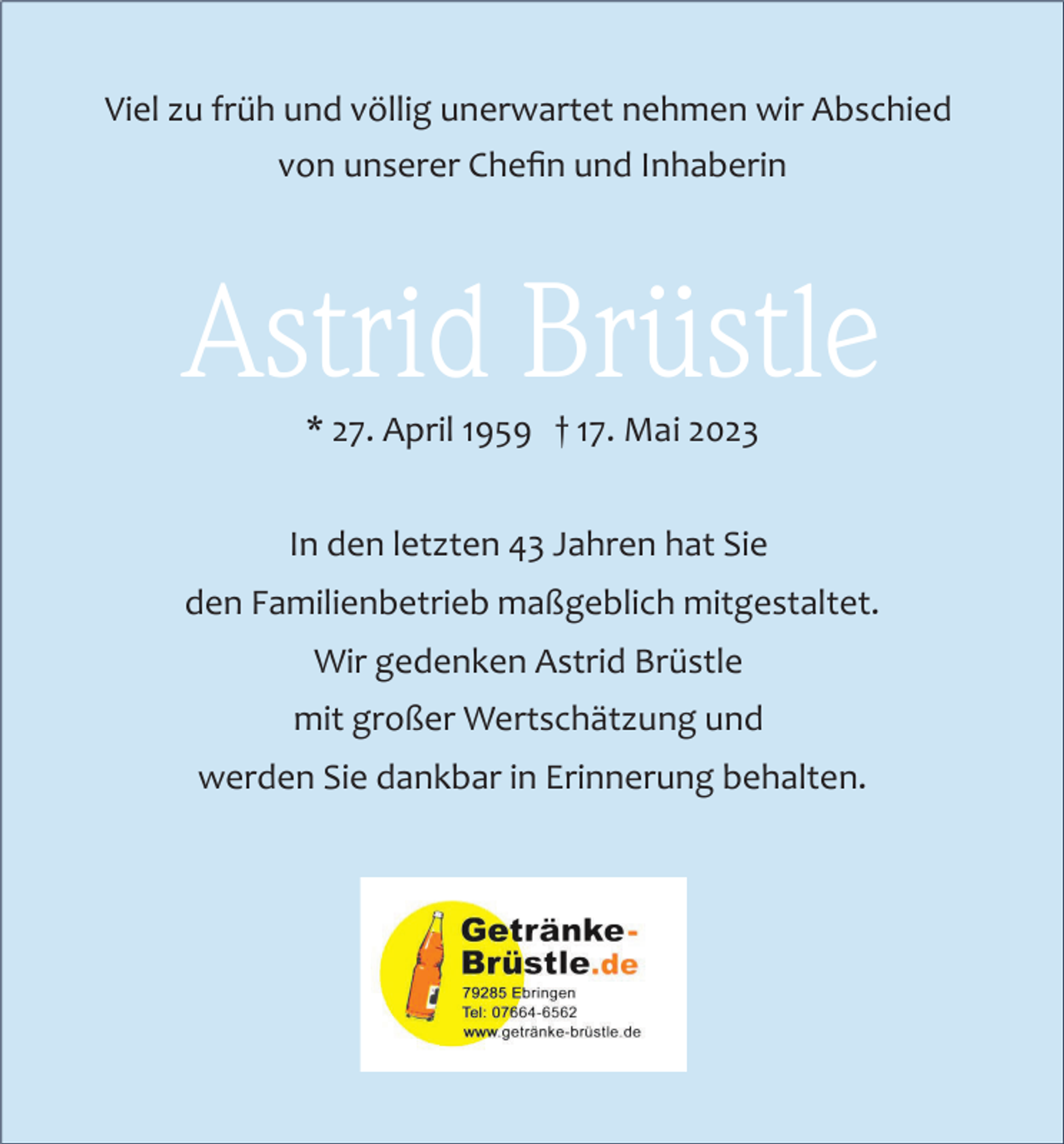 <p>Viel zu früh und völlig unerwartet nehmen wir Abschied<br />von unserer Cheﬁn und Inhaberin</p><p>Astrid Brüstle<br />* 27. April 1959 † 17. Mai 2023<br />In den letzten 43 Jahren hat Sie<br />den Familienbetrieb maßgeblich mitgestaltet.<br />Wir gedenken Astrid Brüstle<br />mit großer Wertschätzung und<br />werden Sie dankbar in Erinnerung behalten.</p>