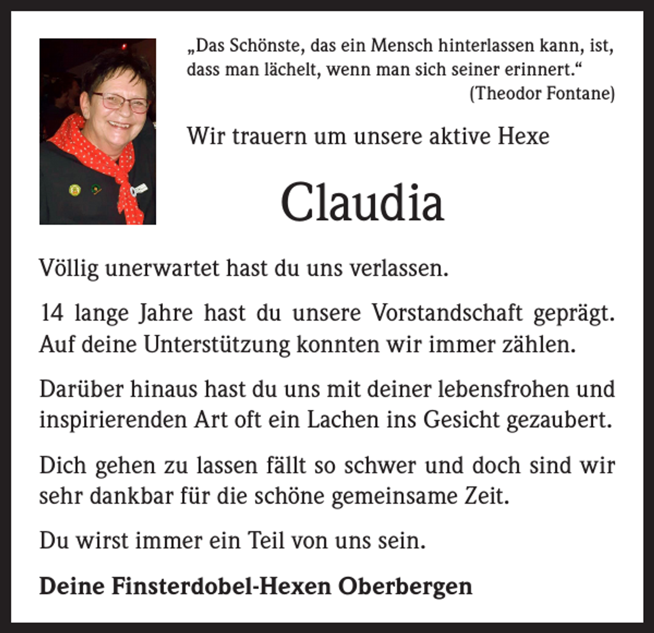 <p>„Das Schönste, das ein Mensch hinterlassen kann, ist,<br />dass man lächelt, wenn man sich seiner erinnert.“</p><p>(Theodor Fontane)</p><p>Wir trauern um unsere aktive Hexe</p><p>Claudia<br />Völlig unerwartet hast du uns verlassen.<br />14 lange Jahre hast du unsere Vorstandschaft geprägt.<br />Auf deine Unterstützung konnten wir immer zählen.<br />Darüber hinaus hast du uns mit deiner lebensfrohen und<br />inspirierenden Art oft ein Lachen ins Gesicht gezaubert.<br />Dich gehen zu lassen fällt so schwer und doch sind wir<br />sehr dankbar für die schöne gemeinsame Zeit.<br />Du wirst immer ein Teil von uns sein.<br />Deine Finsterdobel-Hexen Oberbergen</p>