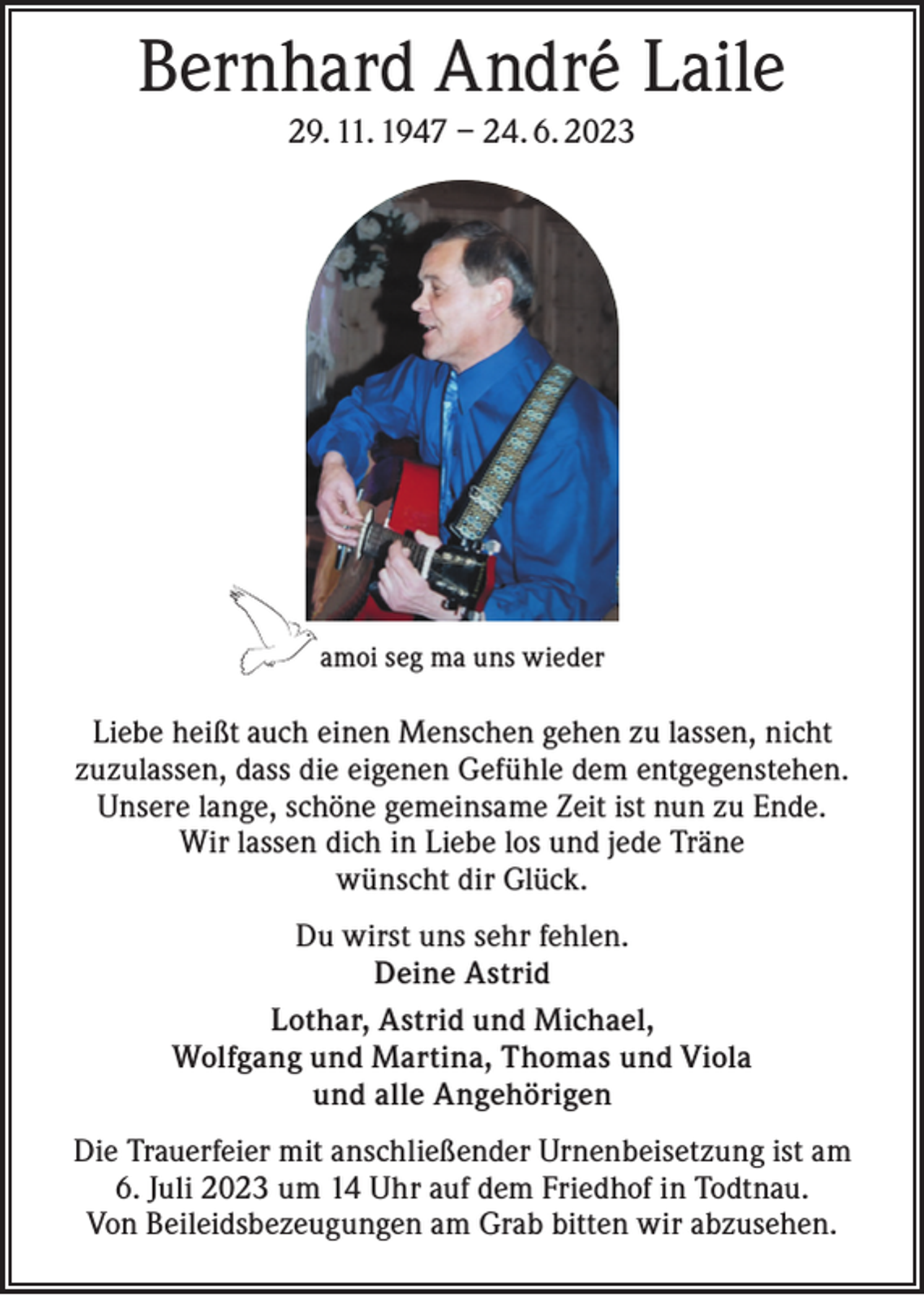 <p>Bernhard André Laile<br />29. 11. 1947 – 24. 6. 2023</p><p>amoi seg ma uns wieder</p><p>Liebe heißt auch einen Menschen gehen zu lassen, nicht<br />zuzulassen, dass die eigenen Gefühle dem entgegenstehen.<br />Unsere lange, schöne gemeinsame Zeit ist nun zu Ende.<br />Wir lassen dich in Liebe los und jede Träne<br />wünscht dir Glück.<br />Du wirst uns sehr fehlen.<br />Deine Astrid<br />Lothar, Astrid und Michael,<br />Wolfgang und Martina, Thomas und Viola<br />und alle Angehörigen<br />Die Trauerfeier mit anschließender Urnenbeisetzung ist am<br />6. Juli 2023 um 14 Uhr auf dem Friedhof in Todtnau.<br />Von Beileidsbezeugungen am Grab bitten wir abzusehen.</p>