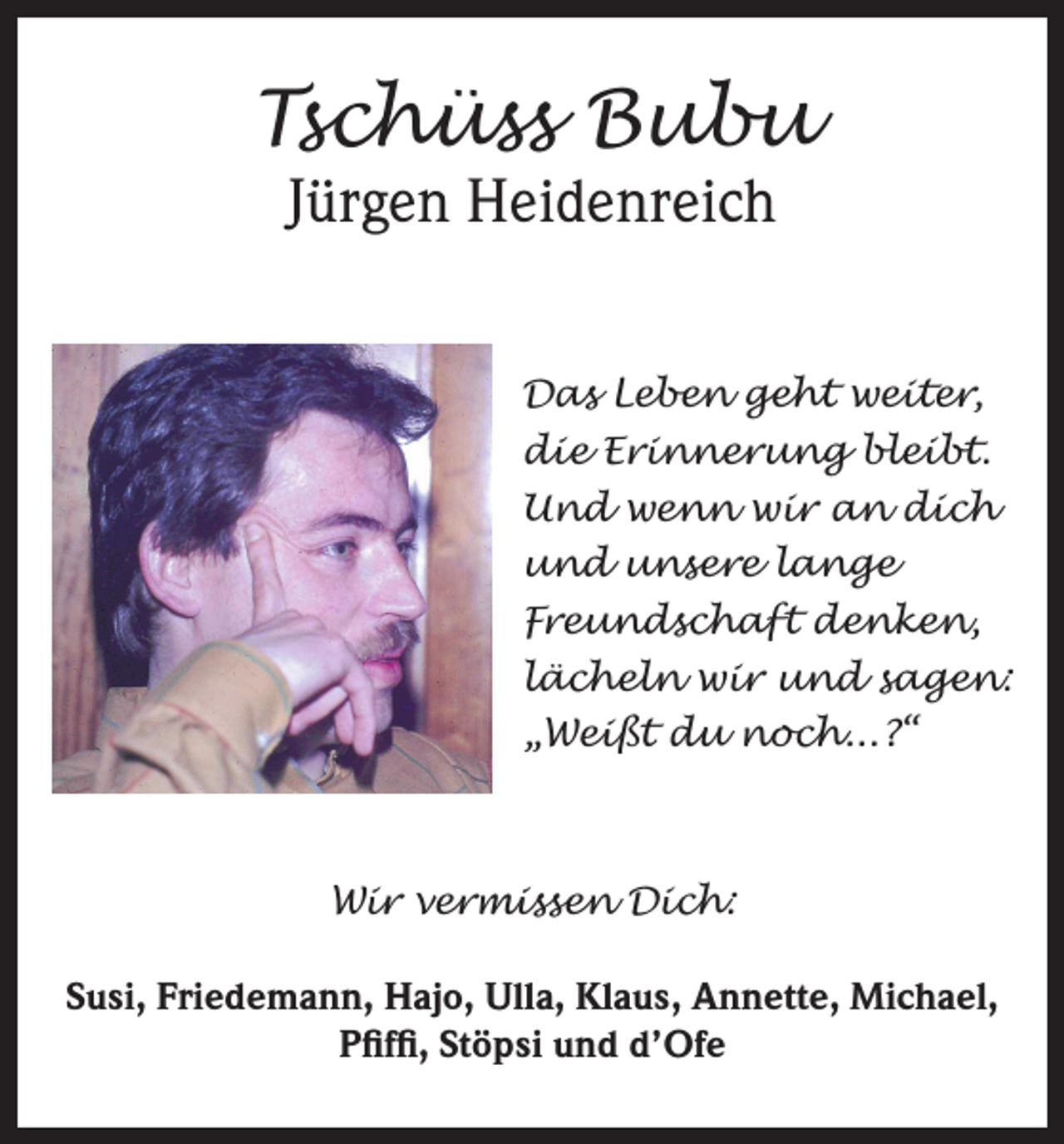 <p>Tschüss Bubu<br />Jürgen Heidenreich</p><p>Das Leben geht weiter,<br />die Erinnerung bleibt.<br />Und wenn wir an dich<br />und unsere lange<br />Freundschaft denken,<br />lächeln wir und sagen:<br />„Weißt du noch...?“</p><p>Wir vermissen Dich:<br />Susi, Friedemann, Hajo, Ulla, Klaus, Annette, Michael,<br />Pfiffi, Stöpsi und d’Ofe</p>