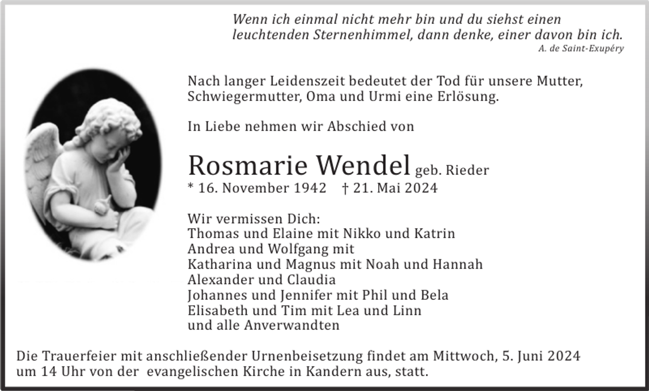 <p>Wenn ich einmal nicht mehr bin und du siehst einen<br />leuchtenden Sternenhimmel, dann denke, einer davon bin ich.</p>
<p>A. de Saint-Exupéry</p>
<p>Nach langer Leidenszeit bedeutet der Tod für unsere Mutter,<br />Schwiegermutter, Oma und Urmi eine Erlösung.<br />In Liebe nehmen wir Abschied von</p>
<p>Rosmarie Wendel geb. Rieder<br />* 16. November 1942</p>
<p>† 21. Mai 2024</p>
<p>Wir vermissen Dich:<br />Thomas und Elaine mit Nikko und Katrin<br />Andrea und Wolfgang mit<br />Katharina und Magnus mit Noah und Hannah<br />Alexander und Claudia<br />Johannes und Jennifer mit Phil und Bela<br />Elisabeth und Tim mit Lea und Linn<br />und alle Anverwandten<br />Die Trauerfeier mit anschließender Urnenbeisetzung findet am Mittwoch, 5. Juni 2024<br />um 14 Uhr von der evangelischen Kirche in Kandern aus, statt.</p>