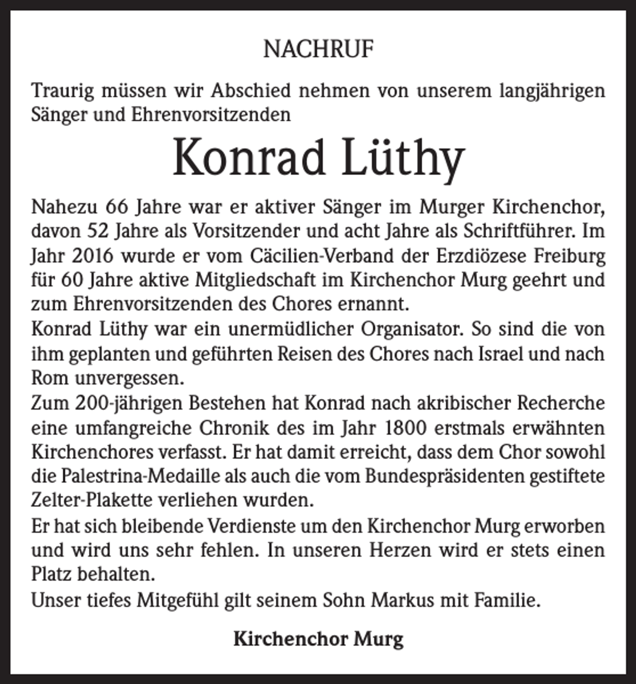 <p>NACHRUF<br />Traurig müssen wir Abschied nehmen von unserem langjährigen<br />Sänger und Ehrenvorsitzenden</p><p>Konrad Lüthy</p><p>Nahezu 66 Jahre war er aktiver Sänger im Murger Kirchenchor,<br />davon 52 Jahre als Vorsitzender und acht Jahre als Schriftführer. Im<br />Jahr 2016 wurde er vom Cäcilien-Verband der Erzdiözese Freiburg<br />für 60 Jahre aktive Mitgliedschaft im Kirchenchor Murg geehrt und<br />zum Ehrenvorsitzenden des Chores ernannt.<br />Konrad Lüthy war ein unermüdlicher Organisator. So sind die von<br />ihm geplanten und geführten Reisen des Chores nach Israel und nach<br />Rom unvergessen.<br />Zum 200-jährigen Bestehen hat Konrad nach akribischer Recherche<br />eine umfangreiche Chronik des im Jahr 1800 erstmals erwähnten<br />Kirchenchores verfasst. Er hat damit erreicht, dass dem Chor sowohl<br />die Palestrina-Medaille als auch die vom Bundespräsidenten gestiftete<br />Zelter-Plakette verliehen wurden.<br />Er hat sich bleibende Verdienste um den Kirchenchor Murg erworben<br />und wird uns sehr fehlen. In unseren Herzen wird er stets einen<br />Platz behalten.<br />Unser tiefes Mitgefühl gilt seinem Sohn Markus mit Familie.<br />Kirchenchor Murg</p>