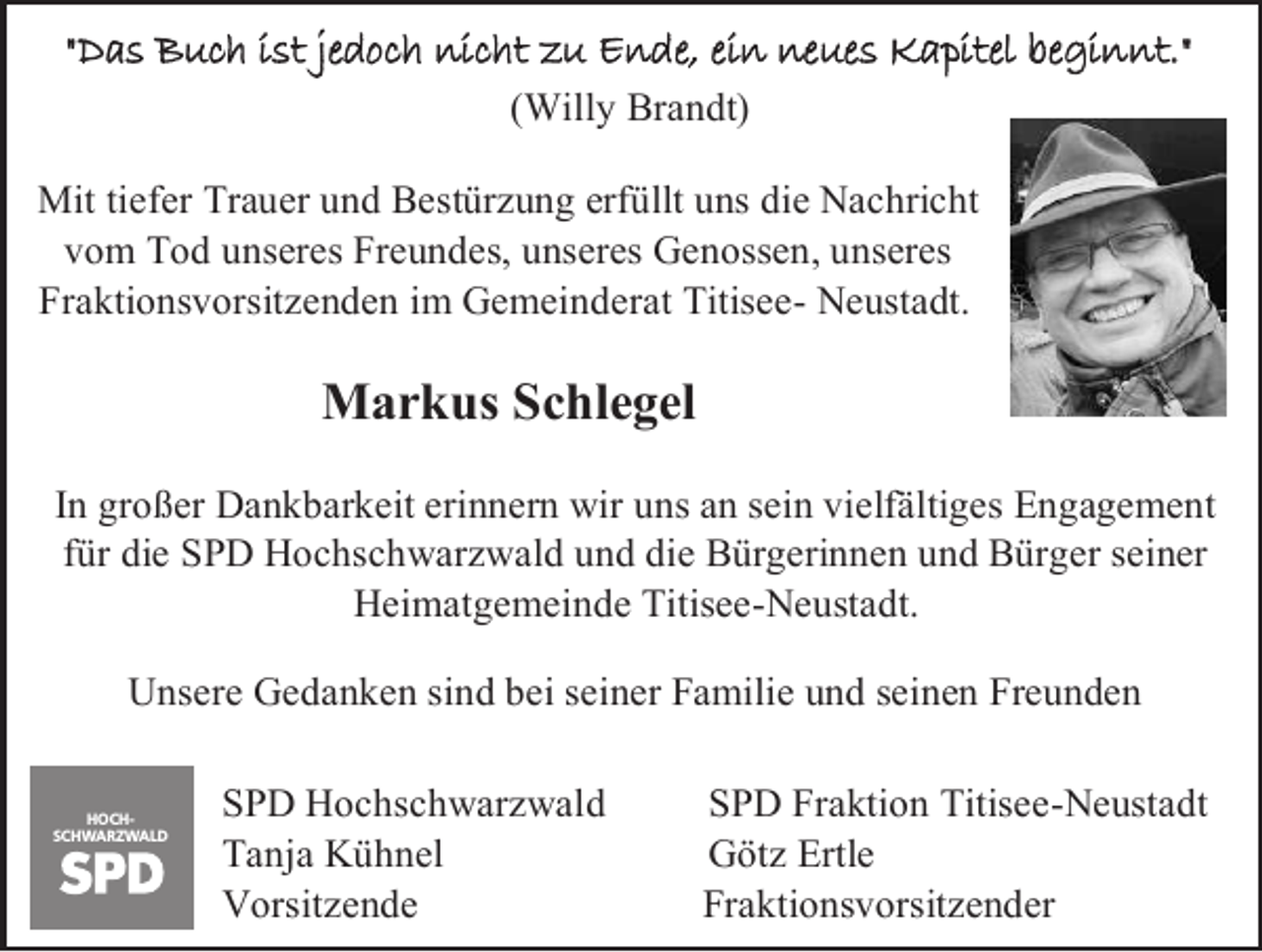<p>"Das Buch ist jedoch nicht zu Ende, ein neues Kapitel beginnt."<br />(Willy Brandt)<br />Mit tiefer Trauer und Bestürzung erfüllt uns die Nachricht<br />vom Tod unseres Freundes, unseres Genossen, unseres<br />Fraktionsvorsitzenden im Gemeinderat Titisee- Neustadt.</p><p>Markus Schlegel<br />In großer Dankbarkeit erinnern wir uns an sein vielfältiges Engagement<br />für die SPD Hochschwarzwald und die Bürgerinnen und Bürger seiner<br />Heimatgemeinde Titisee-Neustadt.<br />Unsere Gedanken sind bei seiner Familie und seinen Freunden<br />HOCHSCHWARZWALD</p><p>SPD Hochschwarzwald<br />Tanja Kühnel<br />Vorsitzende</p><p>SPD Fraktion Titisee-Neustadt<br />Götz Ertle<br />Fraktionsvorsitzender</p>