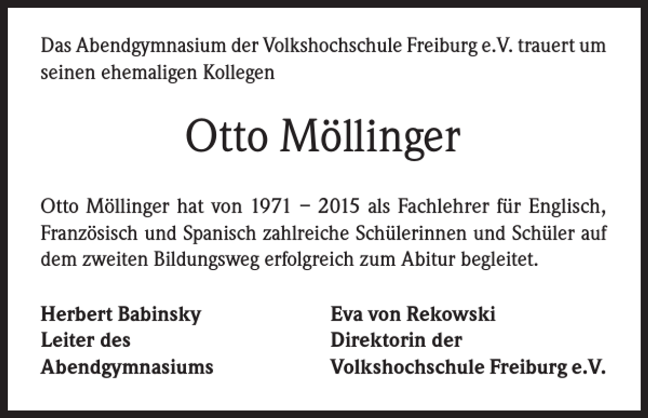 <p>Das Abendgymnasium der Volkshochschule Freiburg e.V. trauert um<br />seinen ehemaligen Kollegen</p><p>Otto Möllinger<br />Otto Möllinger hat von 1971 – 2015 als Fachlehrer für Englisch,<br />Französisch und Spanisch zahlreiche Schülerinnen und Schüler auf<br />dem zweiten Bildungsweg erfolgreich zum Abitur begleitet.<br />Herbert Babinsky<br />Leiter des<br />Abendgymnasiums</p><p>Eva von Rekowski<br />Direktorin der<br />Volkshochschule Freiburg e.V.</p>