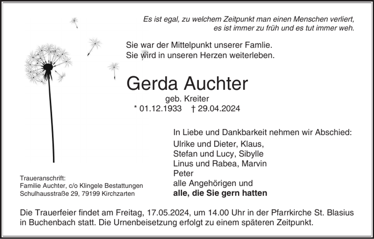 <p>Es ist egal, zu welchem Zeitpunkt man einen Menschen verliert,<br />es ist immer zu früh und es tut immer weh.</p><p>Sie war der Mittelpunkt unserer Famlie.<br />Sie wird in unseren Herzen weiterleben.</p><p>Gerda Auchter<br />geb. Kreiter<br />* 01.12.1933 † 29.04.2024</p><p>Traueranschrift:<br />Familie Auchter, c/o Klingele Bestattungen<br />Schulhausstraße 29, 79199 Kirchzarten</p><p>In Liebe und Dankbarkeit nehmen wir Abschied:<br />Ulrike und Dieter, Klaus,<br />Stefan und Lucy, Sibylle<br />Linus und Rabea, Marvin<br />Peter<br />alle Angehörigen und<br />alle, die Sie gern hatten</p><p>Die Trauerfeier findet am Freitag, 17.05.2024, um 14.00 Uhr in der Pfarrkirche St. Blasius<br />in Buchenbach statt. Die Urnenbeisetzung erfolgt zu einem späteren Zeitpunkt.</p>