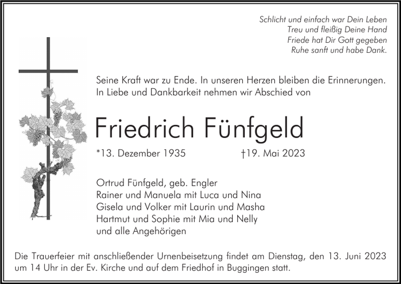 <p>Schlicht und einfach war Dein Leben<br />Treu und fleißig Deine Hand<br />Friede hat Dir Gott gegeben<br />Ruhe sanft und habe Dank.</p><p>Seine Kraft war zu Ende. In unseren Herzen bleiben die Erinnerungen.<br />In Liebe und Dankbarkeit nehmen wir Abschied von</p><p>Friedrich Fünfgeld<br />*13. Dezember 1935</p><p>†19. Mai 2023</p><p>Ortrud Fünfgeld, geb. Engler<br />Rainer und Manuela mit Luca und Nina<br />Gisela und Volker mit Laurin und Masha<br />Hartmut und Sophie mit Mia und Nelly<br />und alle Angehörigen<br />Die Trauerfeier mit anschließender Urnenbeisetzung findet am Dienstag, den 13. Juni 2023<br />um 14 Uhr in der Ev. Kirche und auf dem Friedhof in Buggingen statt.</p>