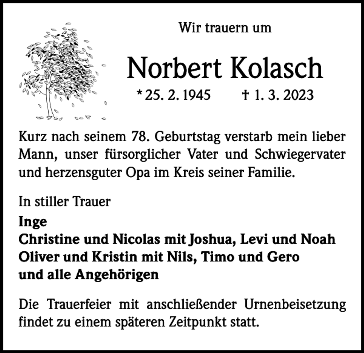 <p>Wir trauern um</p><p>Norbert Kolasch<br />* 25. 2. 1945 † 1. 3. 2023<br />Kurz nach seinem 78. Geburtstag verstarb mein lieber<br />Mann, unser fürsorglicher Vater und Schwiegervater<br />und herzensguter Opa im Kreis seiner Familie.<br />In stiller Trauer<br />Inge<br />Christine und Nicolas mit Joshua, Levi und Noah<br />Oliver und Kristin mit Nils, Timo und Gero<br />und alle Angehörigen<br />Die Trauerfeier mit anschließender Urnenbeisetzung<br />findet zu einem späteren Zeitpunkt statt.</p>