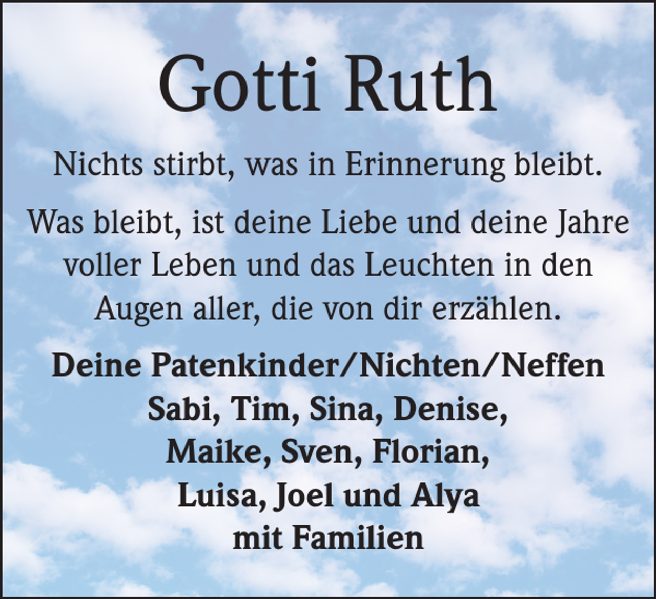 <p>Gotti Ruth<br />Nichts stirbt, was in Erinnerung bleibt.<br />Was bleibt, ist deine Liebe und deine Jahre<br />voller Leben und das Leuchten in den<br />Augen aller, die von dir erzählen.<br />Deine Patenkinder/Nichten/Neffen<br />Sabi, Tim, Sina, Denise,<br />Maike, Sven, Florian,<br />Luisa, Joel und Alya<br />mit Familien</p>