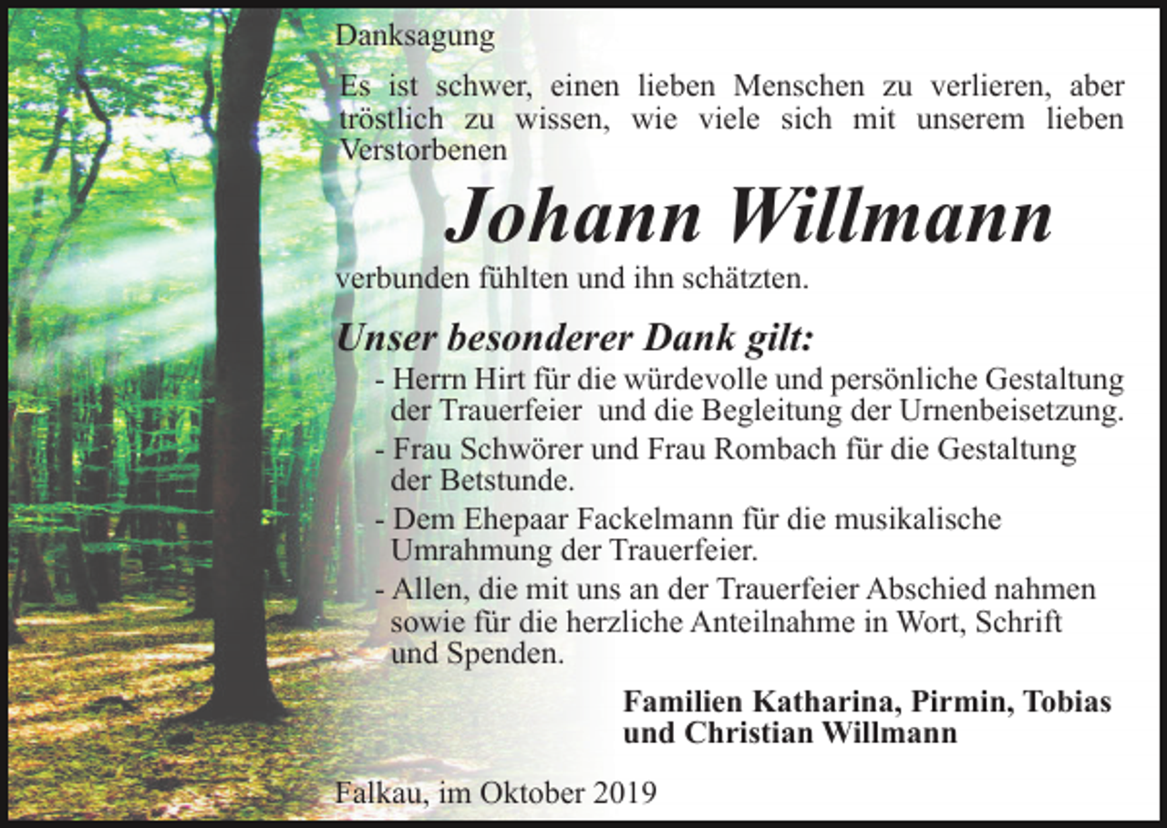 <p>Danksagung<br />Es ist schwer, einen lieben Menschen zu verlieren, aber<br />tröstlich zu wissen, wie viele sich mit unserem lieben<br />Verstorbenen</p><p>Johann Willmann<br />verbunden fühlten und ihn schätzten.</p><p>Unser besonderer Dank gilt:<br />- Herrn Hirt für die würdevolle und persönliche Gestaltung<br />der Trauerfeier und die Begleitung der Urnenbeisetzung.<br />- Frau Schwörer und Frau Rombach für die Gestaltung<br />der Betstunde.<br />- Dem Ehepaar Fackelmann für die musikalische<br />Umrahmung der Trauerfeier.<br />- Allen, die mit uns an der Trauerfeier Abschied nahmen<br />sowie für die herzliche Anteilnahme in Wort, Schrift<br />und Spenden.<br />Familien Katharina, Pirmin, Tobias<br />und Christian Willmann<br />Falkau, im Oktober 2019</p>