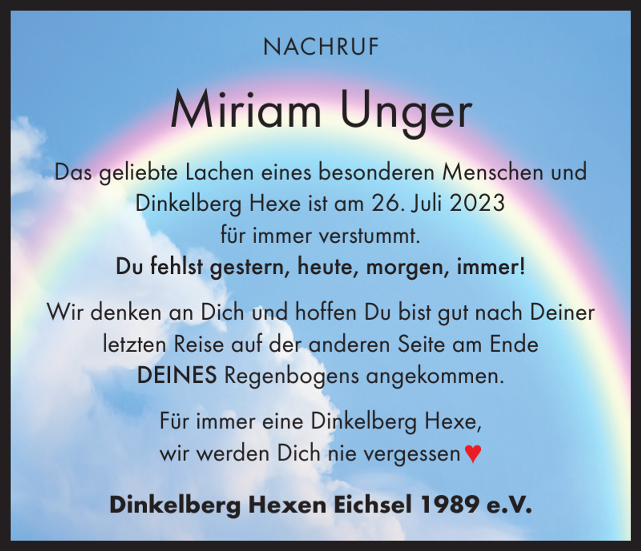<p>NACHRUF</p><p>Miriam Unger<br />Das geliebte Lachen eines besonderen Menschen und<br />Dinkelberg Hexe ist am 26. Juli 2023<br />für immer verstummt.<br />Du fehlst gestern, heute, morgen, immer!<br />Wir denken an Dich und hoffen Du bist gut nach Deiner<br />letzten Reise auf der anderen Seite am Ende<br />DEINES Regenbogens angekommen.<br />Für immer eine Dinkelberg Hexe,<br />wir werden Dich nie vergessen ♥<br />Dinkelberg Hexen Eichsel 1989 e.V.</p>