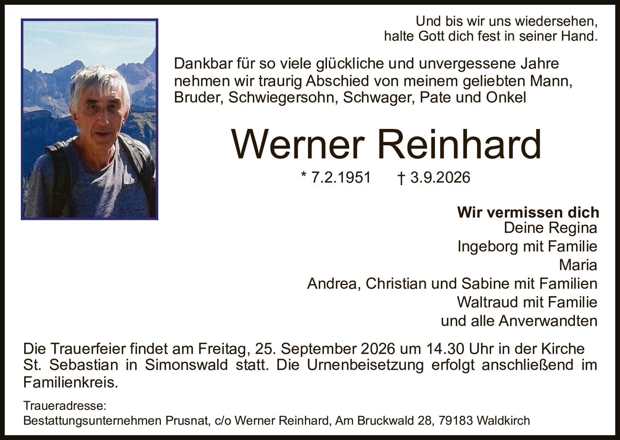 <p>Und bis wir uns wiedersehen, halte Gott dich fest in seiner Hand.</p>

<p>Dankbar für so viele glückliche und unvergessene Jahre nehmen wir traurig Abschied von meinem geliebten Mann, Bruder, Schwiegersohn, Schwager, Pate und Onkel</p>

<p><strong>Werner Reinhard</strong><br>
* 7.2.1951 † 3.9.2026</p>

<p><strong>Wir vermissen dich</strong><br>
Deine Regina<br>
Ingeborg mit Familie<br>
Maria<br>
Andrea, Christian und Sabine mit Familien<br>
Waltraud mit Familie<br>
und alle Anverwandten</p>

<p>Die Trauerfeier findet am Freitag, 25. September 2026 um 14.30 Uhr in der Kirche St. Sebastian in Simonswald statt. Die Urnenbeisetzung erfolgt anschließend im Familienkreis.</p>

<p><strong>Traueradresse:</strong><br>
Bestattungsunternehmen Prusnat, c/o Werner Reinhard, Am Bruckwald 28, 79183 Waldkirch</p>