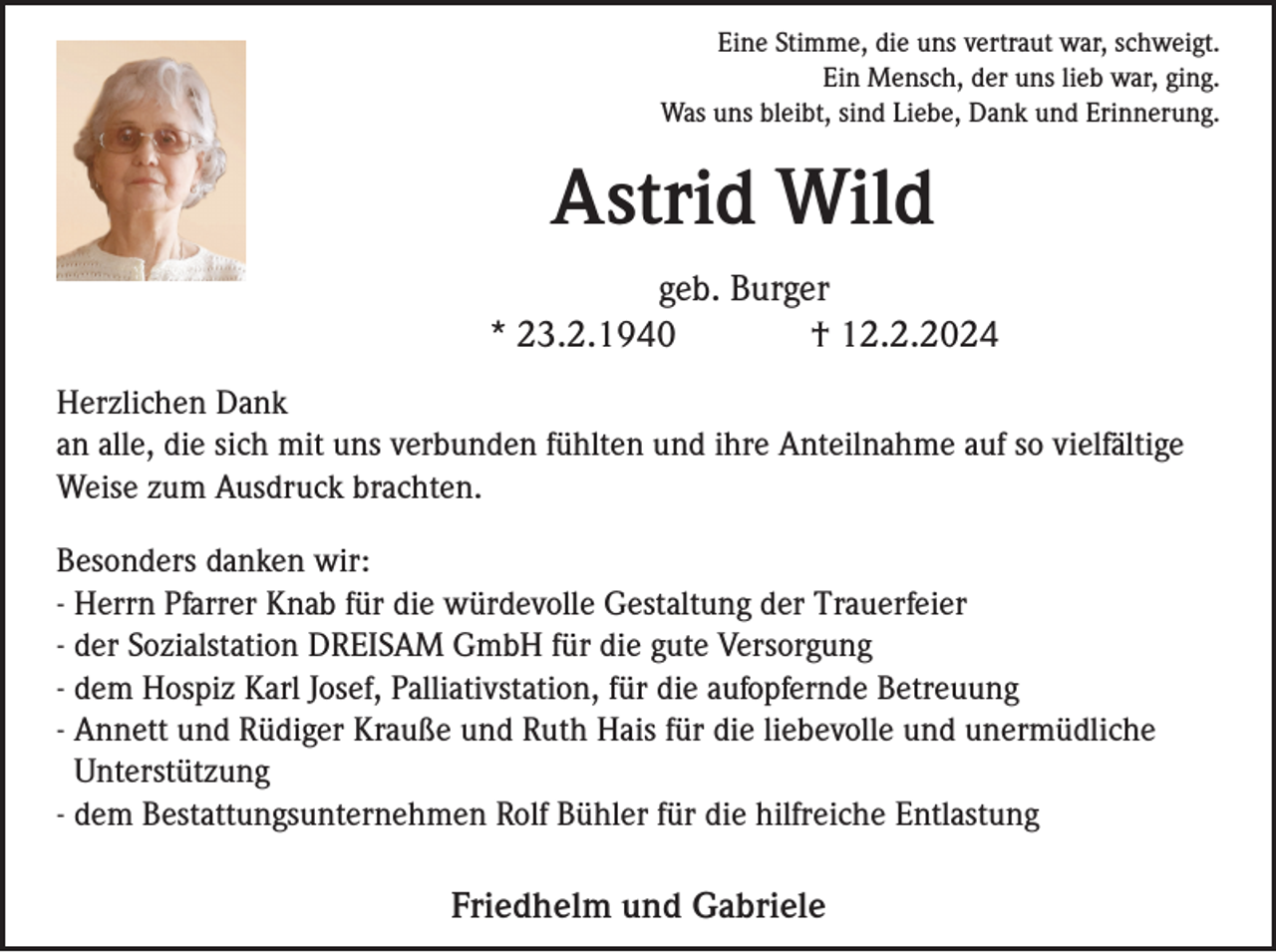 Eine Stimme, die uns vertraut war, schweigt.
Ein Mensch, der uns lieb war, ging.
Was uns bleibt, sind Liebe, Dank und Erinnerung.
Astrid Wild
geb. Burger
* 23.2.1940 † 12.2.2024
Herzlichen Dank
an alle, die sich mit uns verbunden fühlten und ihre Anteilnahme auf so vielfältige
Weise zum Ausdruck brachten.
Besonders danken wir:
- Herrn Pfarrer Knab für die würdevolle Gestaltung der Trauerfeier
- der Sozialstation DREISAM GmbH für die gute Versorgung
- dem Hospiz Karl Josef, Palliativstation, für die aufopfernde Betreuung
- Annett und Rüdiger Krauße und Ruth Hais für die liebevolle und unermüdliche Unterstützung
- dem Bestattungsunternehmen Rolf Bühler für die hilfreiche Entlastung
Friedhelm und Gabriele