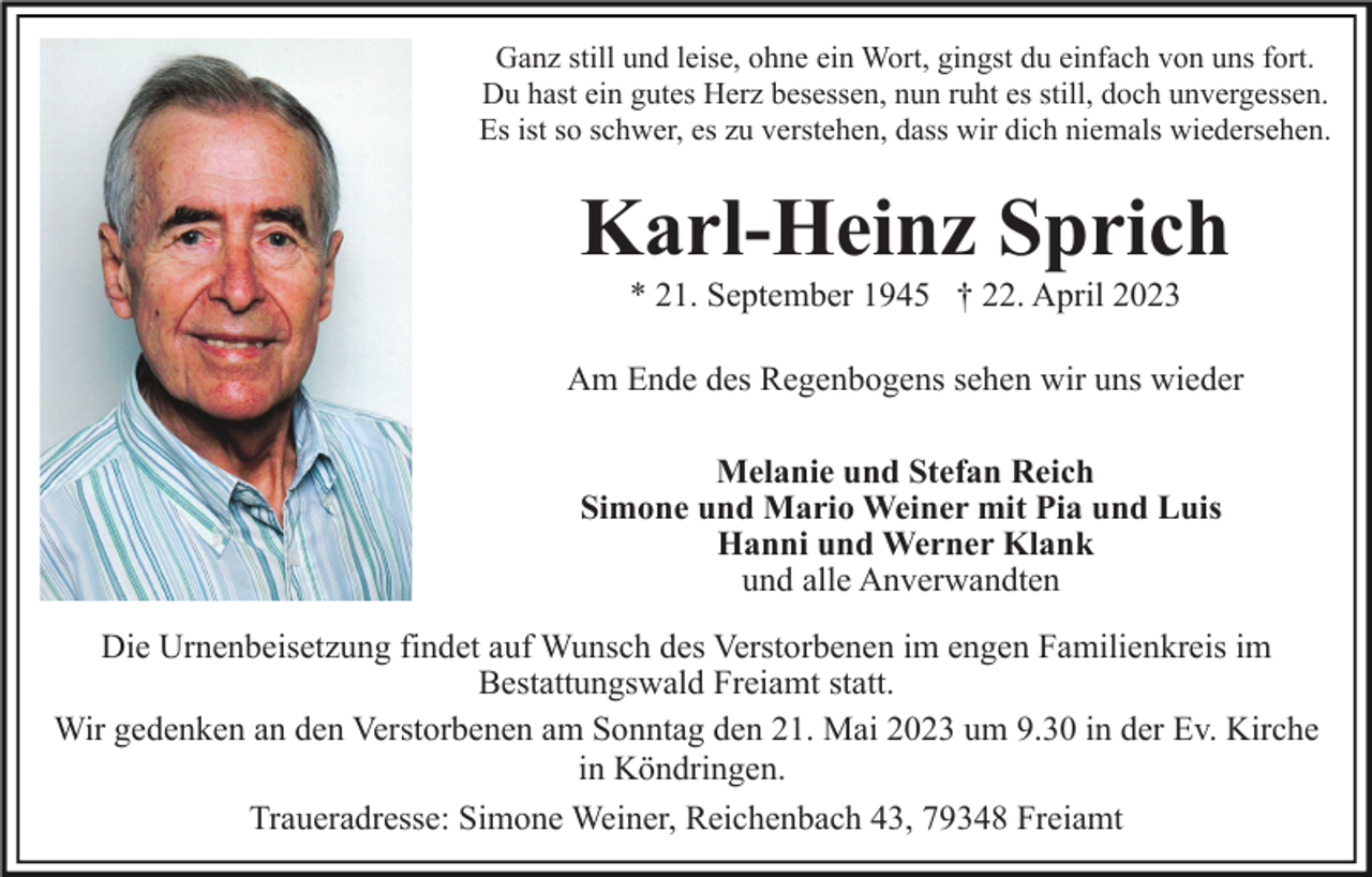 <p>Ganz still und leise, ohne ein Wort, gingst du einfach von uns fort.<br />Du hast ein gutes Herz besessen, nun ruht es still, doch unvergessen.<br />Es ist so schwer, es zu verstehen, dass wir dich niemals wiedersehen.</p><p>Karl-Heinz Sprich<br />* 21. September 1945 † 22. April 2023<br />Am Ende des Regenbogens sehen wir uns wieder<br />Melanie und Stefan Reich<br />Simone und Mario Weiner mit Pia und Luis<br />Hanni und Werner Klank<br />und alle Anverwandten<br />Die Urnenbeisetzung findet auf Wunsch des Verstorbenen im engen Familienkreis im<br />Bestattungswald Freiamt statt.<br />Wir gedenken an den Verstorbenen am Sonntag den 21. Mai 2023 um 9.30 in der Ev. Kirche<br />in Köndringen.<br />Traueradresse: Simone Weiner, Reichenbach 43, 79348 Freiamt</p>