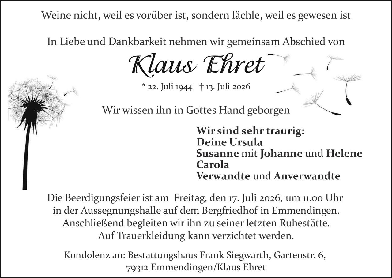 <p><i>Weine nicht, weil es vorüber ist, sondern lächle, weil es gewesen ist</i></p>
<p>In Liebe und Dankbarkeit nehmen wir gemeinsam Abschied von</p>
<p><strong>Klaus Ehret</strong><br>* 22. Juli 1944 † 13. Juli 2026</p>
<p>Wir wissen ihn in Gottes Hand geborgen</p>
<p><strong>Wir sind sehr traurig:</strong><br>Deine Ursula<br>Susanne mit Johanne und Helene<br>Carola<br>Verwandte und Anverwandte</p>
<p>Die Beerdigungsfeier ist am Freitag, den 17. Juli 2026, um 11.00 Uhr in der Aussegnungshalle auf dem Bergfriedhof in Emmendingen. Anschließend begleiten wir ihn zu seiner letzten Ruhestätte. Auf Trauerkleidung kann verzichtet werden.</p>
<p>Kondolenz an: Bestattungshaus Frank Siegwarth, Gartenstr. 6, 79312 Emmendingen/Klaus Ehret</p>