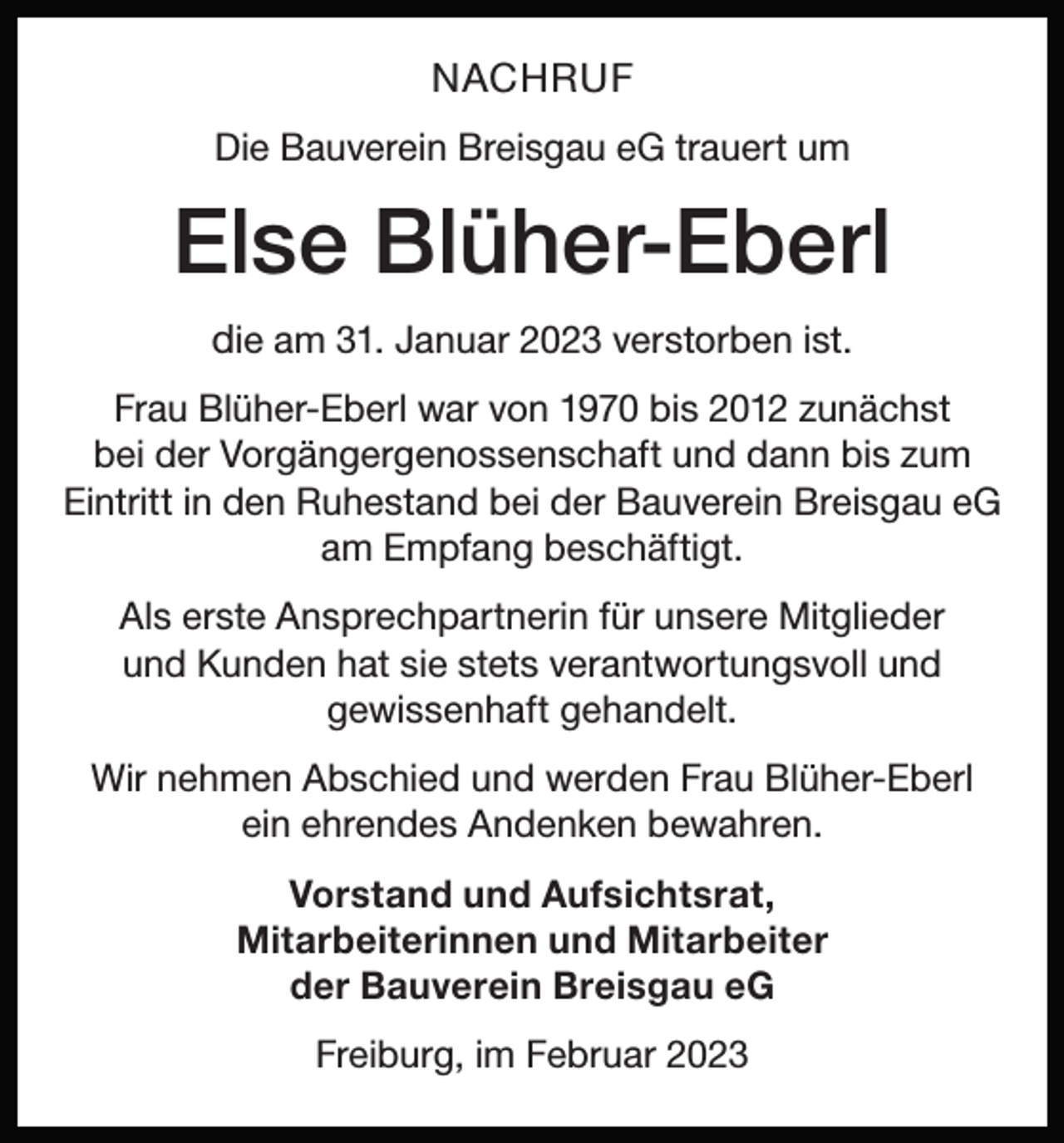 <p>NACHRUF<br />Die Bauverein Breisgau eG trauert um</p><p>Else Blüher-Eberl<br />die am 31. Januar 2023 verstorben ist.<br />Frau Blüher-Eberl war von 1970 bis 2012 zunächst<br />bei der Vorgängergenossenschaft und dann bis zum<br />Eintritt in den Ruhestand bei der Bauverein Breisgau eG<br />am Empfang beschäftigt.<br />Als erste Ansprechpartnerin für unsere Mitglieder<br />und Kunden hat sie stets verantwortungsvoll und<br />gewissenhaft gehandelt.<br />Wir nehmen Abschied und werden Frau Blüher-Eberl<br />ein ehrendes Andenken bewahren.<br />Vorstand und Aufsichtsrat,<br />Mitarbeiterinnen und Mitarbeiter<br />der Bauverein Breisgau eG<br />Freiburg, im Februar 2023</p>