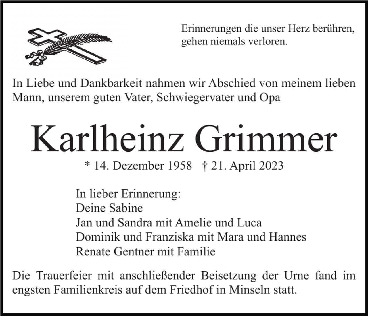 <p>Erinnerungen die unser Herz berühren,<br />gehen niemals verloren.</p><p>In Liebe und Dankbarkeit nahmen wir Abschied von meinem lieben<br />Mann, unserem guten Vater, Schwiegervater und Opa</p><p>Karlheinz Grimmer<br />* 14. Dezember 1958 † 21. April 2023</p><p>In lieber Erinnerung:<br />Deine Sabine<br />Jan und Sandra mit Amelie und Luca<br />Dominik und Franziska mit Mara und Hannes<br />Renate Gentner mit Familie<br />Die Trauerfeier mit anschließender Beisetzung der Urne fand im<br />engsten Familienkreis auf dem Friedhof in Minseln statt.</p>