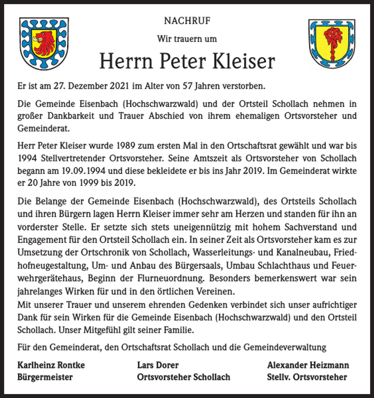 <p>NACHRUF<br />Wir trauern um</p><p>Herrn Peter Kleiser<br />Er ist am 27. Dezember 2021 im Alter von 57 Jahren verstorben.<br />Die Gemeinde Eisenbach (Hochschwarzwald) und der Ortsteil Schollach nehmen in<br />­großer Dankbarkeit und Trauer Abschied von ihrem ehemaligen Ortsvorsteher und<br />­Gemeinderat.<br />Herr Peter Kleiser wurde 1989 zum ersten Mal in den Ortschaftsrat gewählt und war bis<br />1994 Stellvertretender Ortsvorsteher. Seine Amtszeit als Ortsvorsteher von Schollach<br />­begann am 19.09.1994 und diese bekleidete er bis ins Jahr 2019. Im Gemeinderat wirkte<br />er 20 Jahre von 1999 bis 2019.</p><p>Die Belange der Gemeinde Eisenbach (Hochschwarzwald), des Ortsteils Schollach<br />und ihren Bürgern lagen Herrn Kleiser immer sehr am Herzen und standen für ihn an<br />vorderster Stelle. Er setzte sich stets uneigennützig mit hohem Sachverstand und<br />­Engagement für den Ortsteil Schollach ein. In seiner Zeit als Ortsvorsteher kam es zur<br />Umsetzung der Ortschronik von Schollach, Wasserleitungs- und Kanalneubau, Friedhofneugestaltung, Um- und Anbau des Bürgersaals, Umbau Schlachthaus und Feuerwehrgerätehaus, Beginn der Flurneuordnung. Besonders bemerkenswert war sein<br />jahrelanges Wirken für und in den örtlichen Vereinen.<br />Mit unserer Trauer und unserem ehrenden Gedenken verbindet sich unser aufrichtiger<br />Dank für sein Wirken für die Gemeinde Eisenbach (Hochschwarzwald) und den Ortsteil<br />Schollach. Unser Mitgefühl gilt seiner Familie.<br />Für den Gemeinderat, den Ortschaftsrat Schollach und die Gemeindeverwaltung<br />Karlheinz Rontke<br />Bürgermeister</p><p>Lars Dorer<br />Ortsvorsteher Schollach</p><p>Alexander Heizmann<br />Stellv. Ortsvorsteher</p>