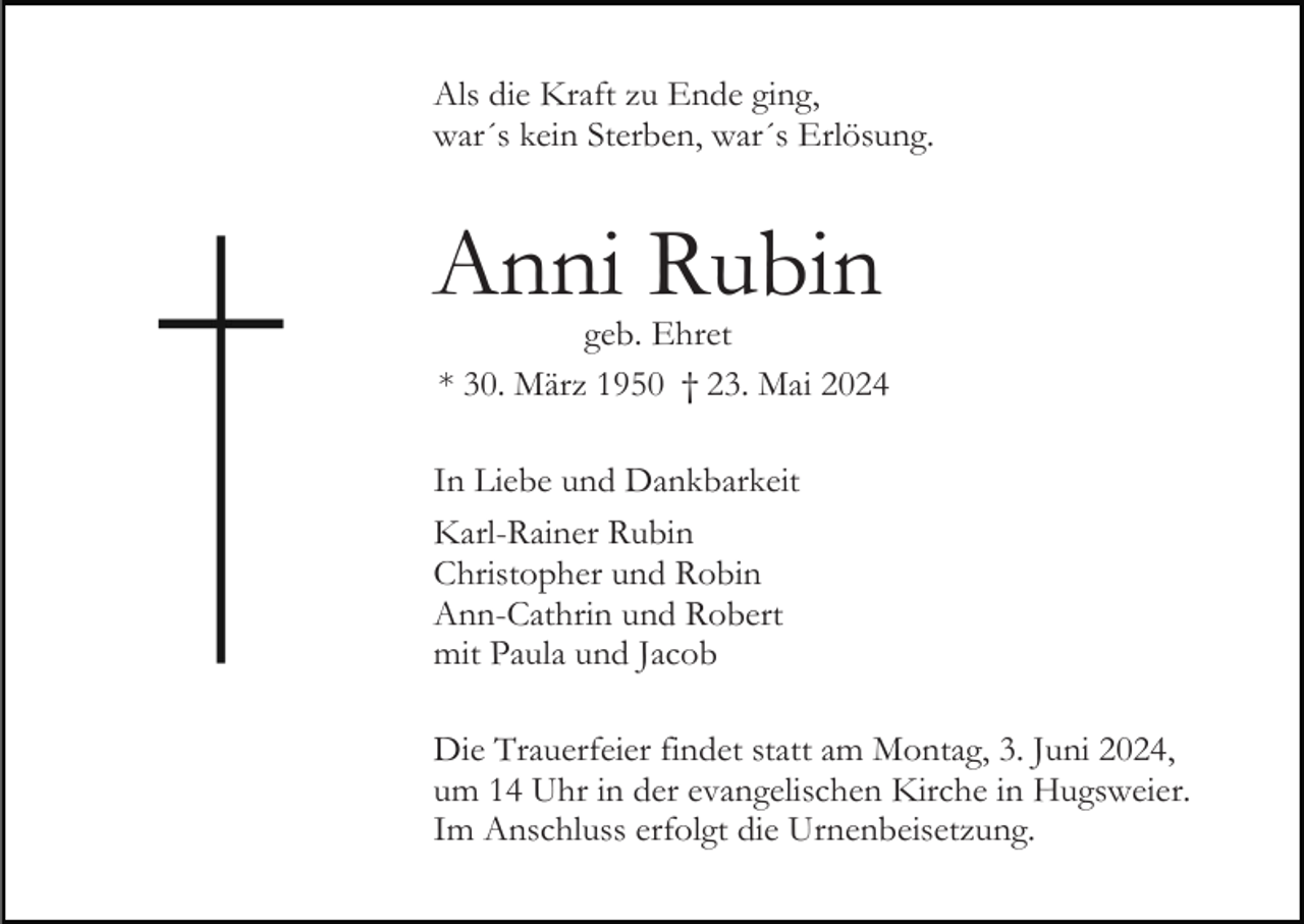 <p>Als die Kraft zu Ende ging,<br />war´s kein Sterben, war´s Erlösung.</p><p>Anni Rubin<br />geb. Ehret<br />* 30. März 1950 † 23. Mai 2024<br />In Liebe und Dankbarkeit<br />Karl-Rainer Rubin<br />Christopher und Robin<br />Ann-Cathrin und Robert<br />mit Paula und Jacob<br />Die Trauerfeier findet statt am Montag, 3. Juni 2024,<br />um 14 Uhr in der evangelischen Kirche in Hugsweier.<br />Im Anschluss erfolgt die Urnenbeisetzung.</p>