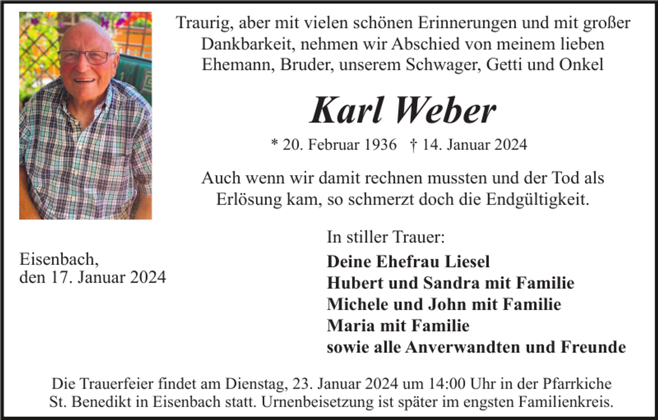 <p>Traurig, aber mit vielen schönen Erinnerungen und mit großer<br />Dankbarkeit, nehmen wir Abschied von meinem lieben<br />Ehemann, Bruder, unserem Schwager, Getti und Onkel</p><p>Karl Weber<br />* 20. Februar 1936 † 14. Januar 2024</p><p>Auch wenn wir damit rechnen mussten und der Tod als<br />Erlösung kam, so schmerzt doch die Endgültigkeit.<br />Eisenbach,<br />den 17. Januar 2024</p><p>In stiller Trauer:<br />Deine Ehefrau Liesel<br />Hubert und Sandra mit Familie<br />Michele und John mit Familie<br />Maria mit Familie<br />sowie alle Anverwandten und Freunde</p><p>Die Trauerfeier findet am Dienstag, 23. Januar 2024 um 14:00 Uhr in der Pfarrkiche<br />St. Benedikt in Eisenbach statt. Urnenbeisetzung ist später im engsten Familienkreis.</p>
