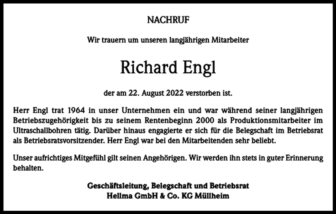 <p>NACHRUF<br />Wir trauern um unseren langjährigen Mitarbeiter</p><p>Richard Engl<br />der am 22. August 2022 verstorben ist.<br />Herr Engl trat 1964 in unser Unternehmen ein und war während seiner langjährigen<br />Betriebszugehörigkeit bis zu seinem Rentenbeginn 2000 als Produktionsmitarbeiter im<br />Ultraschallbohren tätig. Darüber hinaus engagierte er sich für die Belegschaft im Betriebsrat<br />als Betriebsratsvorsitzender. Herr Engl war bei den Mitarbeitenden sehr beliebt.<br />Unser aufrichtiges Mitgefühl gilt seinen Angehörigen. Wir werden ihn stets in guter Erinnerung<br />behalten.<br />Geschäftsleitung, Belegschaft und Betriebsrat<br />Hellma GmbH &amp; Co. KG Müllheim</p>