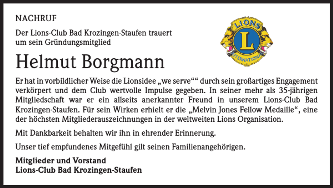 <p>NACHRUF<br />Der Lions-Club Bad Krozingen-Staufen trauert<br />um sein Gründungsmitglied</p><p>Helmut Borgmann<br />Er hat in vorbildlicher Weise die Lionsidee „we serve““ durch sein großartiges ­Engagement<br />verkörpert und dem Club wertvolle Impulse gegeben. In seiner mehr als 35-jährigen<br />­Mitgliedschaft war er ein allseits anerkannter Freund in unserem Lions-Club Bad<br />­Krozingen-Staufen. Für sein Wirken erhielt er die „Melvin Jones Fellow Medaille“, eine<br />der höchsten Mitgliederauszeichnungen in der weltweiten Lions Organisation.<br />Mit Dankbarkeit behalten wir ihn in ehrender Erinnerung.<br />Unser tief empfundenes Mitgefühl gilt seinen Familienangehörigen.<br />Mitglieder und Vorstand<br />Lions-Club Bad Krozingen-Staufen</p>