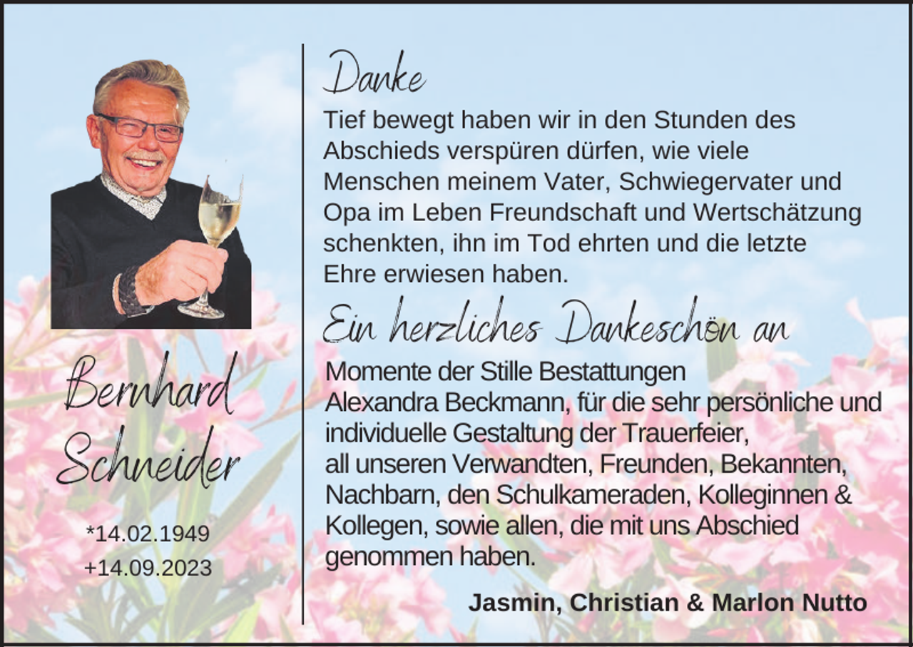 <p>Danke<br />Tief bewegt haben wir in den Stunden des<br />Abschieds verspüren dürfen, wie viele<br />Menschen meinem Vater, Schwiegervater und<br />Opa im Leben Freundschaft und Wertschätzung<br />schenkten, ihn im Tod ehrten und die letzte<br />Ehre erwiesen haben.</p><p>Ein herzliches Dankeschön an</p><p>Bernhard<br />Schneider<br />*14.02.1949<br />+14.09.2023</p><p>Momente der Stille Bestattungen<br />Alexandra Beckmann, für die sehr persönliche und<br />individuelle Gestaltung der Trauerfeier,<br />all unseren Verwandten, Freunden, Bekannten,<br />Nachbarn, den Schulkameraden, Kolleginnen &amp;<br />Kollegen, sowie allen, die mit uns Abschied<br />genommen haben.<br />Jasmin, Christian &amp; Marlon Nutto</p>