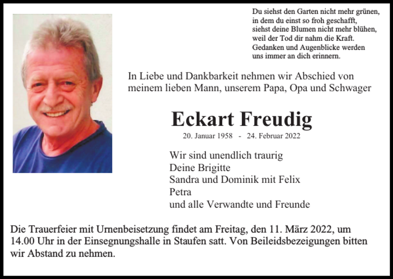 <p>Du siehst den Garten nicht mehr grünen,<br />in dem du einst so froh geschafft,<br />siehst deine Blumen nicht mehr blühen,<br />weil der Tod dir nahm die Kraft.<br />Gedanken und Augenblicke werden<br />uns immer an dich erinnern.</p><p>In Liebe und Dankbarkeit nehmen wir Abschied von<br />meinem lieben Mann, unserem Papa, Opa und Schwager</p><p>Eckart Freudig<br />20. Januar 1958 - 24. Februar 2022</p><p>Wir sind unendlich traurig<br />Deine Brigitte<br />Sandra und Dominik mit Felix<br />Petra<br />und alle Verwandte und Freunde<br />Die Trauerfeier mit Urnenbeisetzung findet am Freitag, den 11. März 2022, um<br />14.00 Uhr in der Einsegnungshalle in Staufen satt. Von Beileidsbezeigungen bitten<br />wir Abstand zu nehmen.</p>