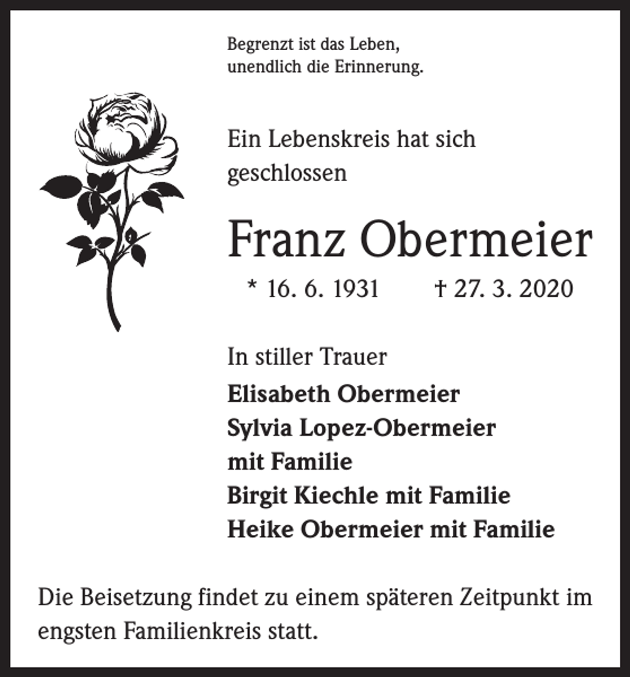<p>Begrenzt ist das Leben,<br />unendlich die Erinnerung.</p><p>Ein Lebenskreis hat sich<br />­geschlossen</p><p>Franz Obermeier<br />* 16. 6. 1931 † 27. 3. 2020<br />In stiller Trauer<br />Elisabeth Obermeier<br />Sylvia Lopez-Obermeier<br />mit Familie<br />Birgit Kiechle mit Familie<br />Heike Obermeier mit Familie<br />Die Beisetzung findet zu einem späteren Zeitpunkt im<br />engsten Familienkreis statt.</p>