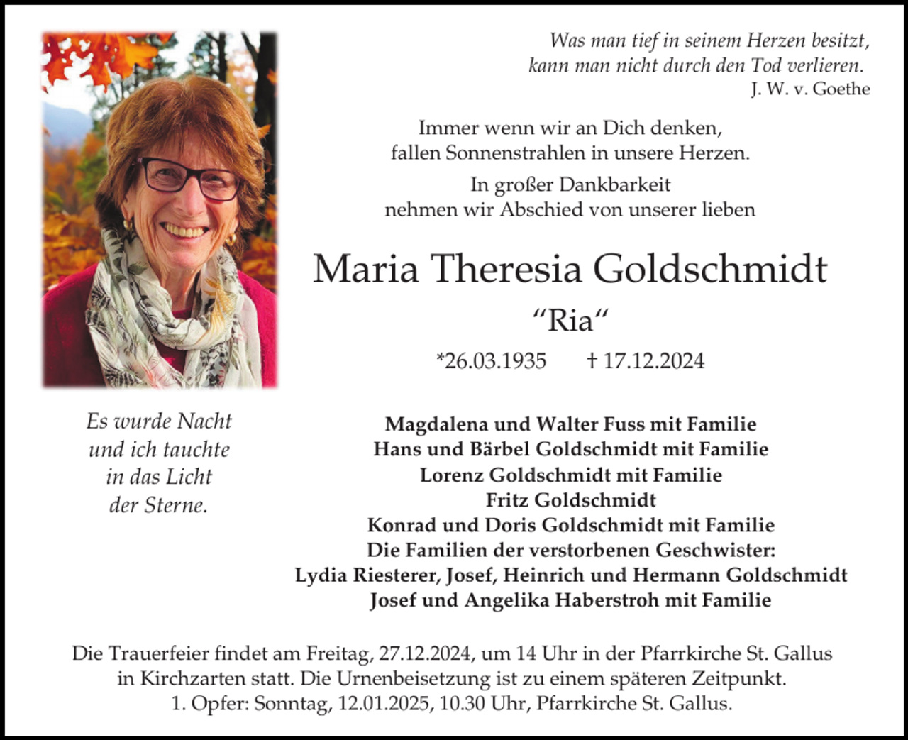 <p>Was man tief in seinem Herzen besitzt,<br />kann man nicht durch den Tod verlieren.<br />J. W. v. Goethe</p><p>Immer wenn wir an Dich denken,<br />fallen Sonnenstrahlen in unsere Herzen.<br />In großer Dankbarkeit<br />nehmen wir Abschied von unserer lieben</p><p>Maria Theresia Goldschmidt<br />“Ria“<br />*26.03.1935<br />Es wurde Nacht<br />und ich tauchte<br />in das Licht<br />der Sterne.</p><p>† 17.12.2024</p><p>Magdalena und Walter Fuss mit Familie<br />Hans und Bärbel Goldschmidt mit Familie<br />Lorenz Goldschmidt mit Familie<br />Fritz Goldschmidt<br />Konrad und Doris Goldschmidt mit Familie<br />Die Familien der verstorbenen Geschwister:<br />Lydia Riesterer, Josef, Heinrich und Hermann Goldschmidt<br />Josef und Angelika Haberstroh mit Familie</p><p>Die Trauerfeier findet am Freitag, 27.12.2024, um 14 Uhr in der Pfarrkirche St. Gallus<br />in Kirchzarten statt. Die Urnenbeisetzung ist zu einem späteren Zeitpunkt.<br />1. Opfer: Sonntag, 12.01.2025, 10.30 Uhr, Pfarrkirche St. Gallus.</p>