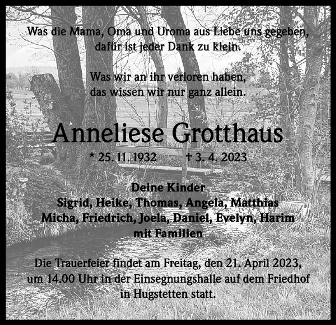 <p>Was die Mama, Oma und Uroma aus Liebe uns gegeben,<br />dafür ist jeder Dank zu klein.<br />Was wir an ihr verloren haben,<br />das wissen wir nur ganz allein.</p><p>Anneliese Grotthaus<br />* 25. 11. 1932</p><p>† 3. 4. 2023</p><p>Deine Kinder<br />Sigrid, Heike, Thomas, Angela, Matthias<br />Micha, Friedrich, Joela, Daniel, Evelyn, Harim<br />mit Familien<br />Die Trauerfeier findet am Freitag, den 21. April 2023,<br />um 14.00 Uhr in der Einsegnungshalle auf dem Friedhof<br />in Hugstetten statt.</p>