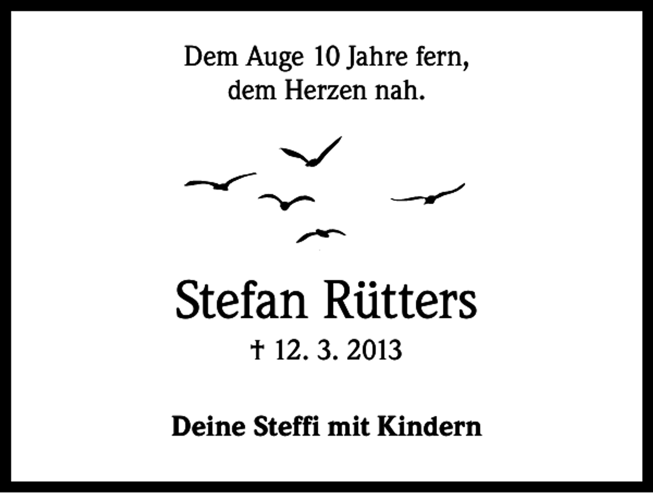 <p>Dem Auge 10 Jahre fern,<br />dem Herzen nah.</p><p>Stefan Rütters<br />† 12. 3. 2013<br />Deine Steffi mit Kindern</p>