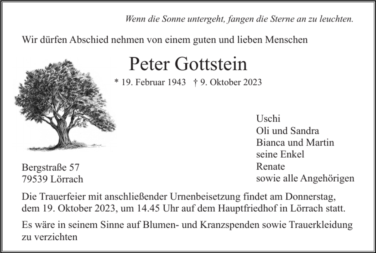 <p>Wenn die Sonne untergeht, fangen die Sterne an zu leuchten.</p><p>Wir dürfen Abschied nehmen von einem guten und lieben Menschen</p><p>Peter Gottstein<br />* 19. Februar 1943 † 9. Oktober 2023</p><p>Bergstraße 59539 Lörrach</p><p>Uschi<br />Oli und Sandra<br />Bianca und Martin<br />seine Enkel<br />Renate<br />sowie alle Angehörigen</p><p>Die Trauerfeier mit anschließender Urnenbeisetzung findet am Donnerstag,<br />dem 19. Oktober 2023, um 14.45 Uhr auf dem Hauptfriedhof in Lörrach statt.<br />Es wäre in seinem Sinne auf Blumen- und Kranzspenden sowie Trauerkleidung<br />zu verzichten</p>