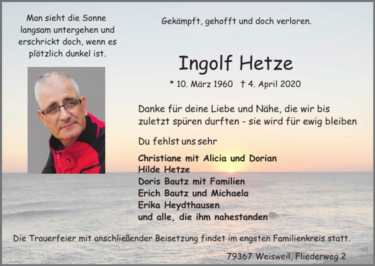 <p>Man sieht die Sonne<br />langsam untergehen und<br />erschrickt doch, wenn es<br />plötzlich dunkel ist.</p><p>Gekämpft, gehofft und doch verloren.</p><p>Ingolf Hetze<br />* 10. März 1960 † 4. April 2020</p><p>Danke für deine Liebe und Nähe, die wir bis<br />zuletzt spüren durften - sie wird für ewig bleiben<br />Du fehlst uns sehr<br />Christiane mit Alicia und Dorian<br />Hilde Hetze<br />Doris Bautz mit Familien<br />Erich Bautz und Michaela<br />Erika Heydthausen<br />und alle, die ihm nahestanden<br />Die Trauerfeier mit anschließender Beisetzung findet im engsten Familienkreis statt.<br />79367 Weisweil, Fliederweg 2</p>