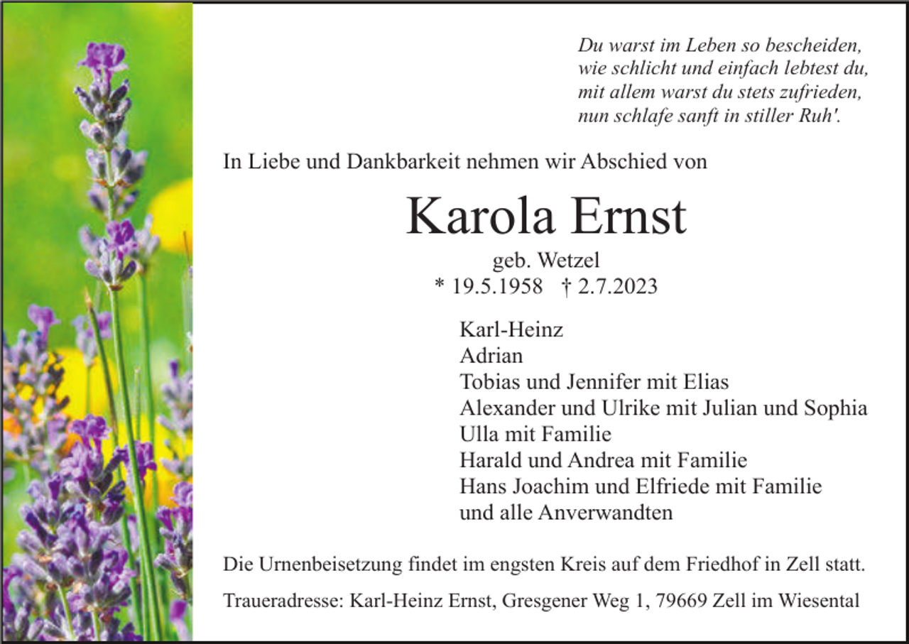 <p>Du warst im Leben so bescheiden,<br />wie schlicht und einfach lebtest du,<br />mit allem warst du stets zufrieden,<br />nun schlafe sanft in stiller Ruh'.</p><p>In Liebe und Dankbarkeit nehmen wir Abschied von</p><p>Karola Ernst<br />geb. Wetzel<br />* 19.5.1958 † 2.7.2023<br />Karl-Heinz<br />Adrian<br />Tobias und Jennifer mit Elias<br />Alexander und Ulrike mit Julian und Sophia<br />Ulla mit Familie<br />Harald und Andrea mit Familie<br />Hans Joachim und Elfriede mit Familie<br />und alle Anverwandten<br />Die Urnenbeisetzung findet im engsten Kreis auf dem Friedhof in Zell statt.<br />Traueradresse: Karl-Heinz Ernst, Gresgener Weg 1, 79669 Zell im Wiesental</p>