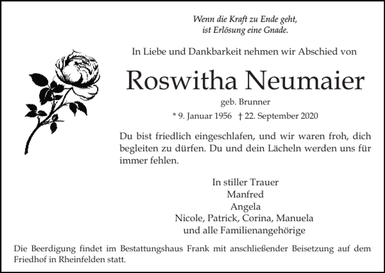 <p>Wenn die Kraft zu Ende geht,<br />ist Erlösung eine Gnade.</p><p>In Liebe und Dankbarkeit nehmen wir Abschied von</p><p>Roswitha Neumaier<br />geb. Brunner<br />* 9. Januar 1956 † 22. September 2020</p><p>Du bist friedlich eingeschlafen, und wir waren froh, dich<br />begleiten zu dürfen. Du und dein Lächeln werden uns für<br />immer fehlen.<br />In stiller Trauer<br />Manfred<br />Angela<br />Nicole, Patrick, Corina, Manuela<br />und alle Familienangehörige<br />Die Beerdigung findet im Bestattungshaus Frank mit anschließender Beisetzung auf dem<br />Friedhof in Rheinfelden statt.</p>