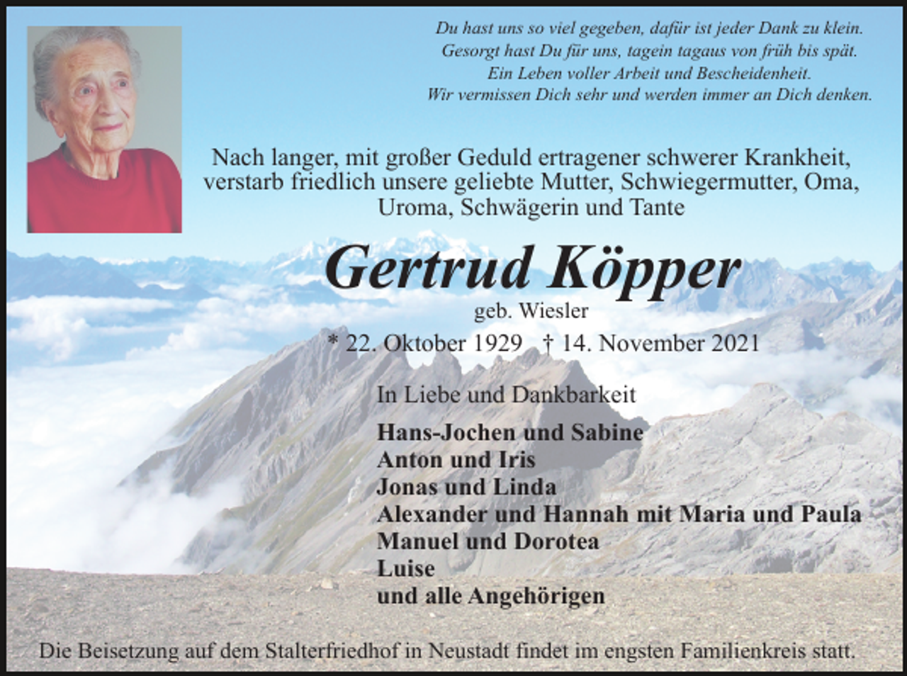 <p>Du hast uns so viel gegeben, dafür ist jeder Dank zu klein.<br />Gesorgt hast Du für uns, tagein tagaus von früh bis spät.<br />Ein Leben voller Arbeit und Bescheidenheit.<br />Wir vermissen Dich sehr und werden immer an Dich denken.</p><p>Nach langer, mit großer Geduld ertragener schwerer Krankheit,<br />verstarb friedlich unsere geliebte Mutter, Schwiegermutter, Oma,<br />Uroma, Schwägerin und Tante</p><p>Gertrud Köpper<br />geb. Wiesler</p><p>* 22. Oktober 1929 † 14. November 2021<br />In Liebe und Dankbarkeit<br />Hans-Jochen und Sabine<br />Anton und Iris<br />Jonas und Linda<br />Alexander und Hannah mit Maria und Paula<br />Manuel und Dorotea<br />Luise<br />und alle Angehörigen<br />Die Beisetzung auf dem Stalterfriedhof in Neustadt findet im engsten Familienkreis statt.</p>