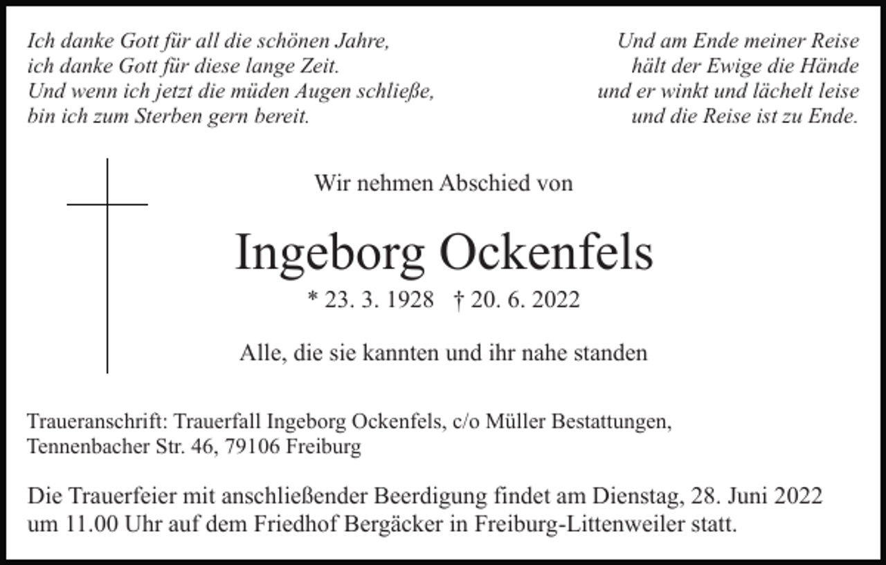 <p>Ich danke Gott für all die schönen Jahre,<br />ich danke Gott für diese lange Zeit.<br />Und wenn ich jetzt die müden Augen schließe,<br />bin ich zum Sterben gern bereit.</p><p>Und am Ende meiner Reise<br />hält der Ewige die Hände<br />und er winkt und lächelt leise<br />und die Reise ist zu Ende.</p><p>Wir nehmen Abschied von</p><p>Ingeborg Ockenfels<br />* 23. 3. 1928 † 20. 6. 2022<br />Alle, die sie kannten und ihr nahe standen<br />Traueranschrift: Trauerfall Ingeborg Ockenfels, c/o Müller Bestattungen,<br />Tennenbacher Str. 46, 79106 Freiburg</p><p>Die Trauerfeier mit anschließender Beerdigung findet am Dienstag, 28. Juni 2022<br />um 11.00 Uhr auf dem Friedhof Bergäcker in Freiburg-Littenweiler statt.</p>