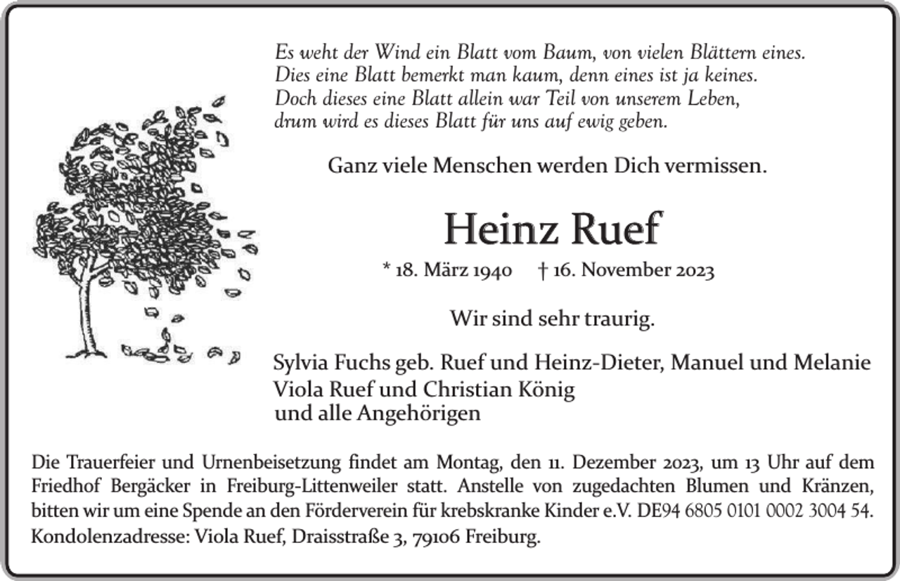 <p>Es weht der Wind ein Blatt vom Baum, von vielen Blättern eines.<br />Dies eine Blatt bemerkt man kaum, denn eines ist ja keines.<br />Doch dieses eine Blatt allein war Teil von unserem Leben,<br />drum wird es dieses Blatt für uns auf ewig geben.<br />Ganz viele Menschen werden Dich vermissen.</p><p>Heinz Ruef<br />* 18. März 1940</p><p>† 16. November 2023</p><p>Wir sind sehr traurig.<br />Sylvia Fuchs geb. Ruef und Heinz-Dieter, Manuel und Melanie<br />Viola Ruef und Christian König<br />und alle Angehörigen<br />Die Trauerfeier und Urnenbeisetzung findet am Montag, den 11. Dezember 2023, um 13 Uhr auf dem<br />Friedhof Bergäcker in Freiburg-Littenweiler statt. Anstelle von zugedachten Blumen und Kränzen,<br />bitten wir um eine Spende an den Förderverein für krebskranke Kinder e.V. DE94 6805 0101 0002 3004 54.<br />Kondolenzadresse: Viola Ruef, Draisstraße 3, 79106 Freiburg.</p>