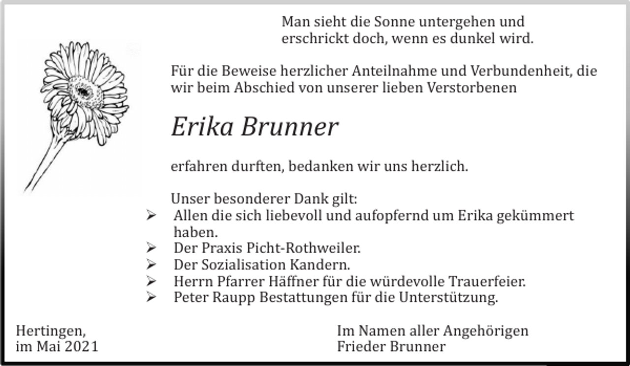 <p>Man sieht die Sonne untergehen und<br />erschrickt doch, wenn es dunkel wird.<br />Fü r die Beweise herzlicher Anteilnahme und Verbundenheit, die<br />wir beim Abschied von unserer lieben Verstorbenen</p><p>Erika Brunner<br />erfahren durften, bedanken wir uns herzlich.<br /><br /><br /><br /><br /><br />Hertingen,<br />im Mai 2021</p><p>Unser besonderer Dank gilt:<br />Allen die sich liebevoll und aufopfernd um Erika gekü mmert<br />haben.<br />Der Praxis Picht-Rothweiler.<br />Der Sozialisation Kandern.<br />Herrn Pfarrer Hä ffner fü r die wü rdevolle Trauerfeier.<br />Peter Raupp Bestattungen fü r die Unterstü tzung.<br />Im Namen aller Angehö rigen<br />Frieder Brunner</p>