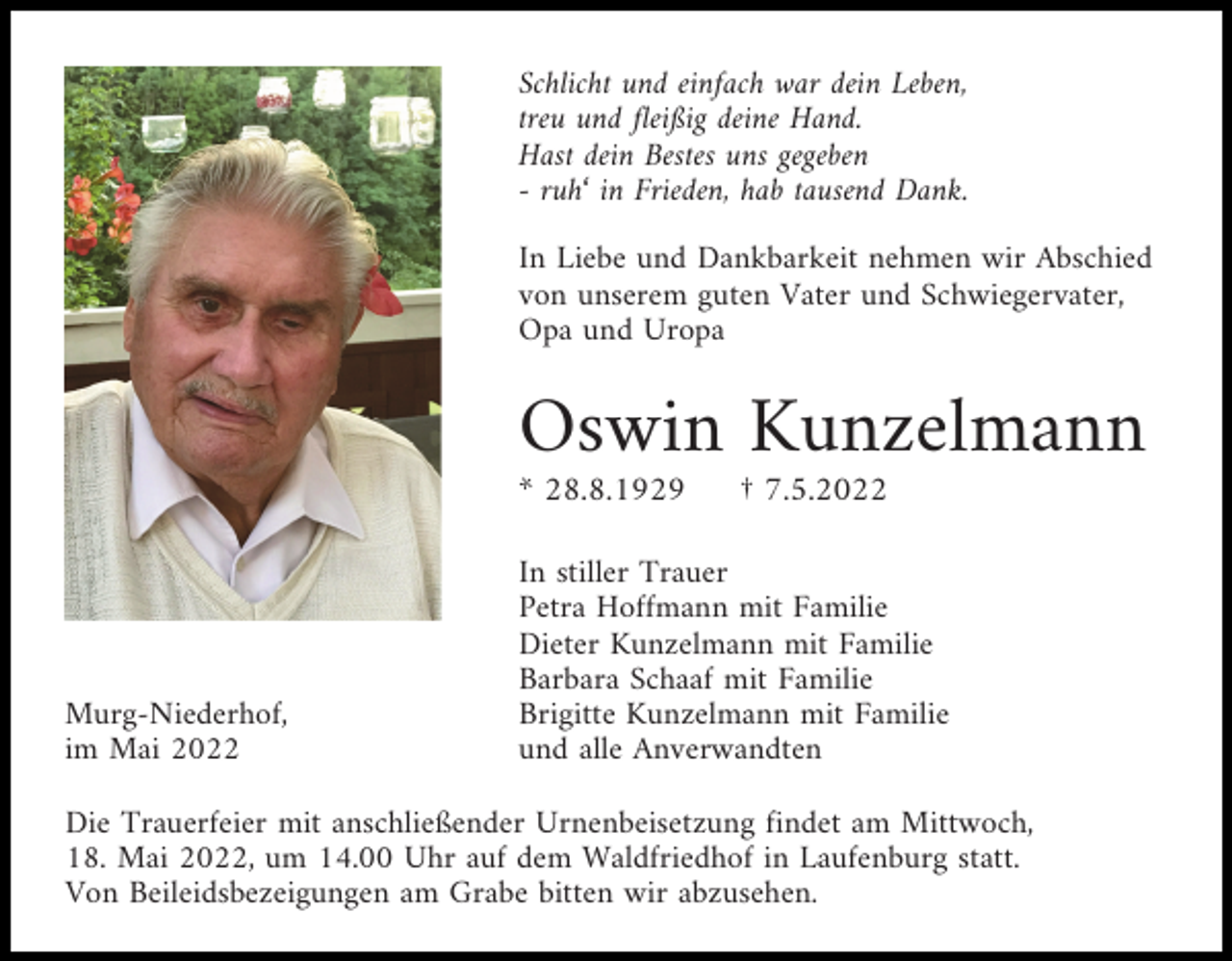 <p>Schlicht und einfach war dein Leben,<br />treu und fleißig deine Hand.<br />Hast dein Bestes uns gegeben<br />- ruh‘ in Frieden, hab tausend Dank.<br />In Liebe und Dankbarkeit nehmen wir Abschied<br />von unserem guten Vater und Schwiegervater,<br />Opa und Uropa</p><p>Oswin Kunzelmann<br />* 28.8.1929</p><p>Murg-Niederhof,<br />im Mai 2022</p><p>† 7.5.2022</p><p>In stiller Trauer<br />Petra Hoffmann mit Familie<br />Dieter Kunzelmann mit Familie<br />Barbara Schaaf mit Familie<br />Brigitte Kunzelmann mit Familie<br />und alle Anverwandten</p><p>Die Trauerfeier mit anschließender Urnenbeisetzung findet am Mittwoch,<br />18. Mai 2022, um 14.00 Uhr auf dem Waldfriedhof in Laufenburg statt.<br />Von Beileidsbezeigungen am Grabe bitten wir abzusehen.</p>