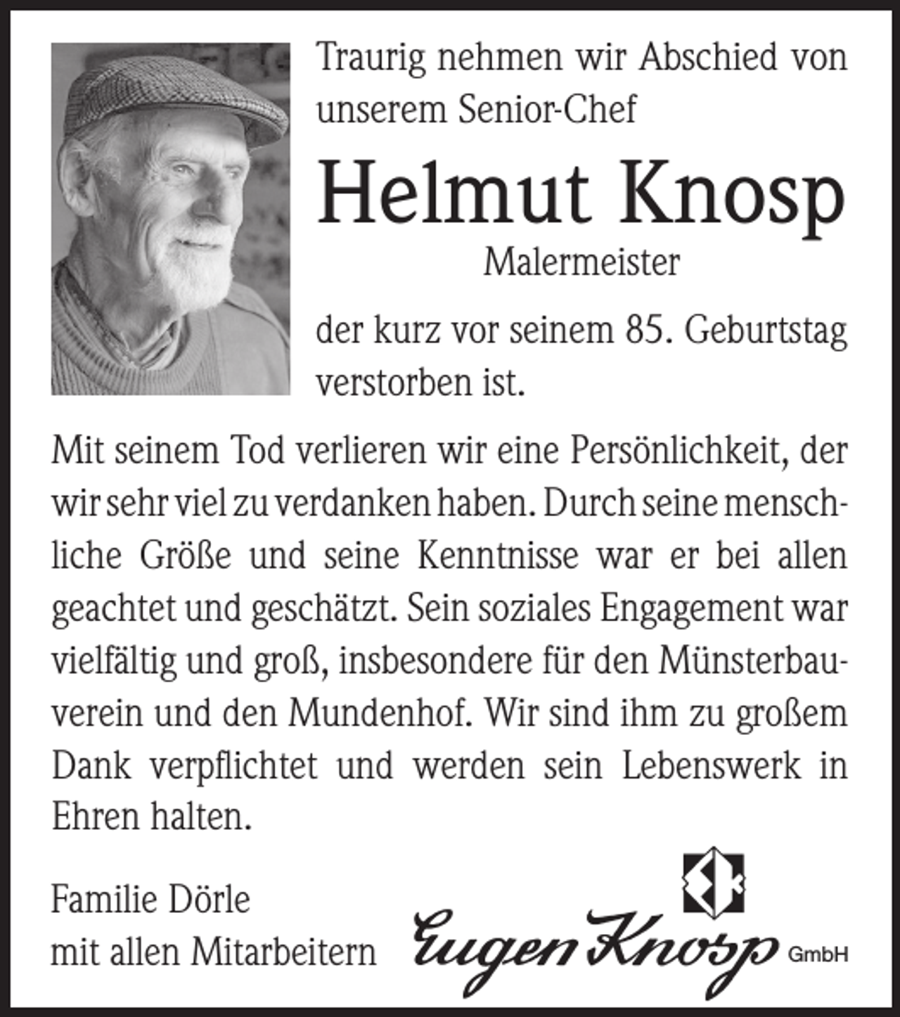 <p>Traurig nehmen wir Abschied von<br />unserem Senior-Chef</p><p>Helmut Knosp<br />Malermeister</p><p>der kurz vor seinem 85. Geburtstag<br />verstorben ist.<br />Mit seinem Tod verlieren wir eine Persönlichkeit, der<br />wir sehr viel zu verdanken haben. Durch seine menschliche Größe und seine Kenntnisse war er bei allen<br />geachtet und geschätzt. Sein soziales Engagement war<br />vielfältig und groß, insbesondere für den Münsterbauverein und den Mundenhof. Wir sind ihm zu großem<br />Dank verpflichtet und werden sein Lebenswerk in<br />Ehren halten.<br />Familie Dörle<br />mit allen Mitarbeitern</p><p>GmbH</p>