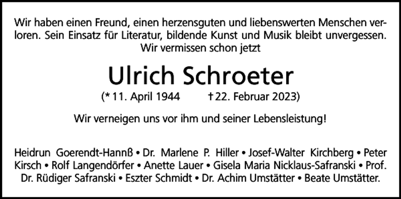 <p>Wir haben einen Freund, einen herzensguten und liebenswerten Menschen verloren. Sein Einsatz für Literatur, bildende Kunst und Musik bleibt unvergessen.<br />Wir vermissen schon jetzt</p><p>Ulrich Schroeter</p><p>(* 11. April 1944</p><p>† 22. Februar 2023)</p><p>Wir verneigen uns vor ihm und seiner Lebensleistung!<br />Heidrun Goerendt-Hannß • Dr. Marlene P. Hiller • Josef-Walter Kirchberg • Peter<br />Kirsch • Rolf Langendörfer • Anette Lauer • Gisela Maria Nicklaus-Safranski • Prof.<br />Dr. Rüdiger Safranski • Eszter Schmidt • Dr. Achim Umstätter • Beate Umstätter.</p>