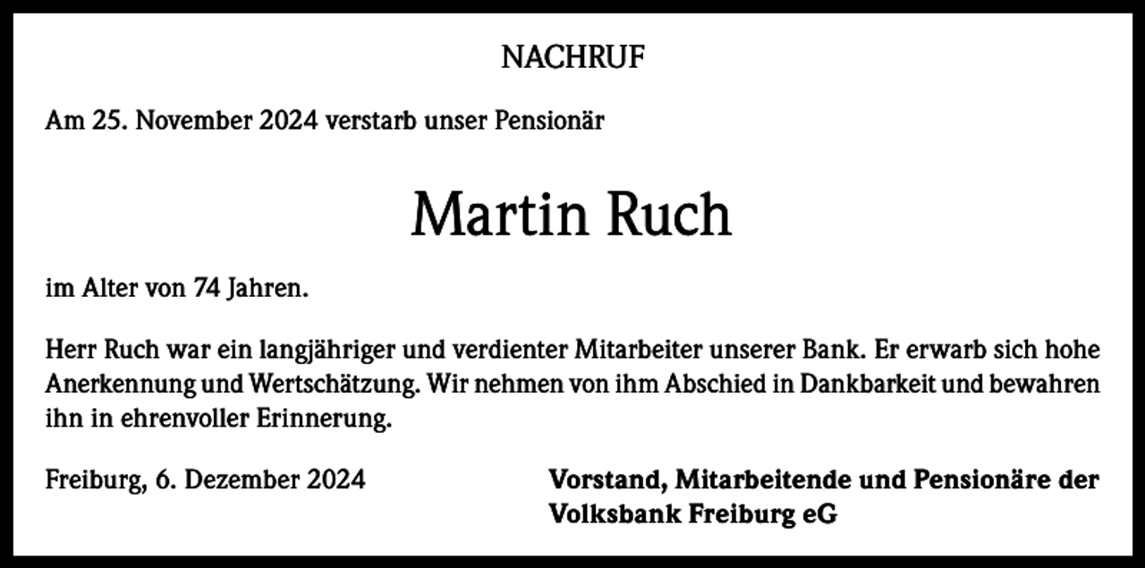 <p>NACHRUF<br />Am 25. November 2024 verstarb unser Pensionär</p><p>Martin Ruch<br />im Alter von 74 Jahren.<br />Herr Ruch war ein langjähriger und verdienter Mitarbeiter unserer Bank. Er erwarb sich hohe<br />Anerkennung und Wertschätzung. Wir nehmen von ihm Abschied in Dankbarkeit und bewahren<br />ihn in ehrenvoller Erinnerung.<br />Freiburg, 6. Dezember 2024</p><p>orstand, Mitarbeitende und Pensionäre der<br />V<br />Volksbank Freiburg eG</p>