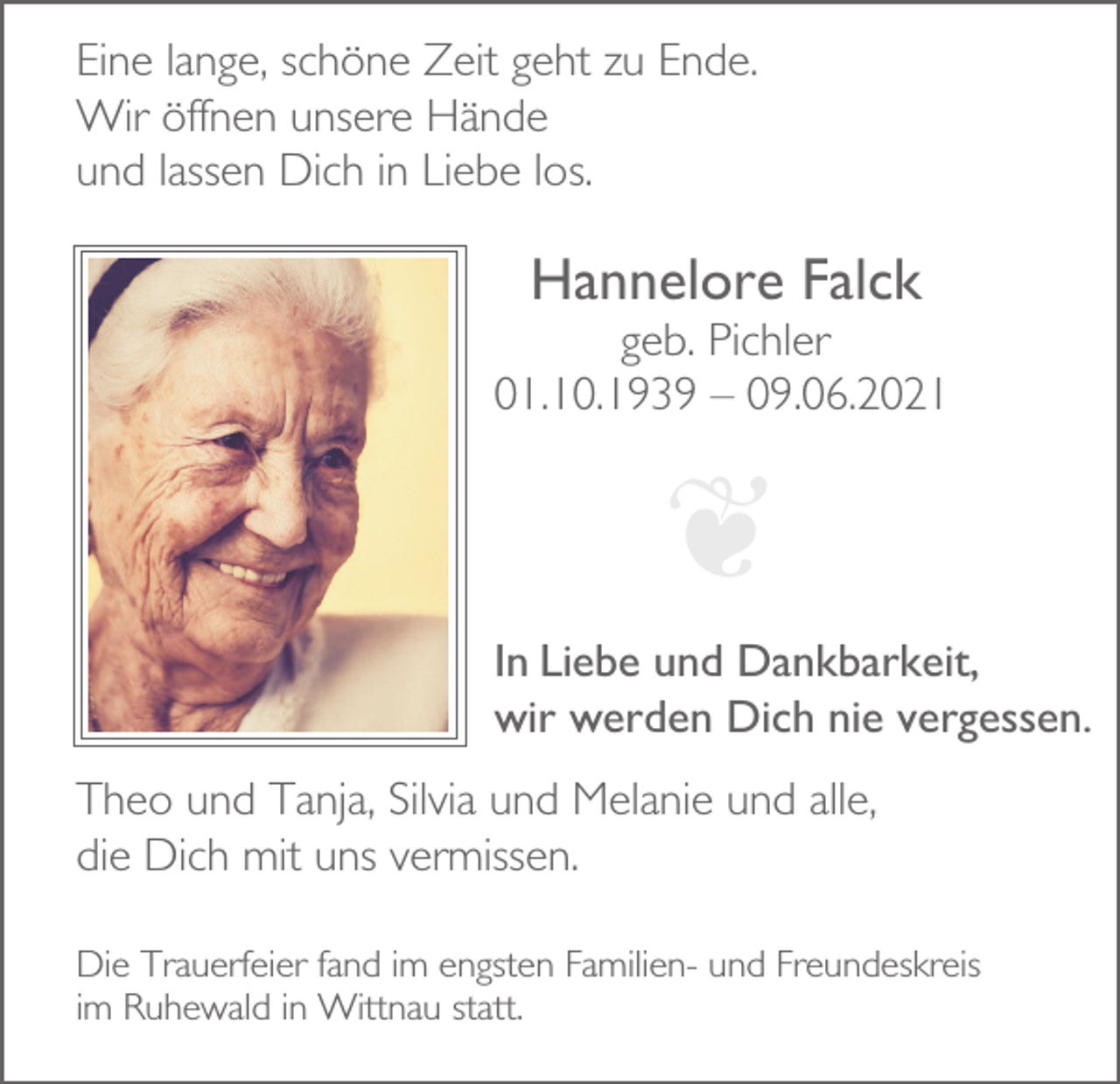 <p>Eine lange, schöne Zeit geht zu Ende.<br />Wir öffnen unsere Hände<br />und lassen Dich in Liebe los.</p><p>Hannelore Falck<br />geb. Pichler<br />01.10.1939 – 09.06.2021</p><p>❦<br />In Liebe und Dankbarkeit,<br />wir werden Dich nie vergessen.<br />Theo und Tanja, Silvia und Melanie und alle,<br />die Dich mit uns vermissen.<br />Die Trauerfeier fand im engsten Familien- und Freundeskreis<br />im Ruhewald in Wittnau statt.</p>