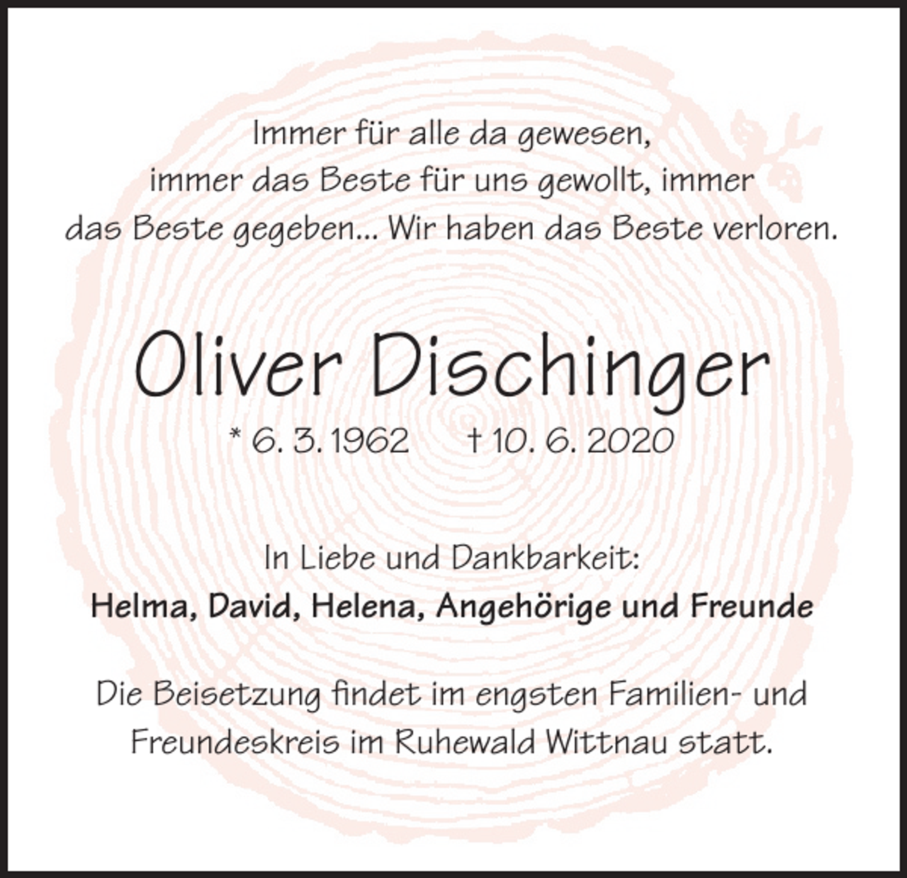 <p>Immer für alle da gewesen,<br />immer das Beste für uns gewollt, immer<br />das Beste gegeben... Wir haben das Beste verloren.</p><p>Oliver Dischinger<br />* 6. 3. 1962</p><p>† 10. 6. 2020</p><p>In Liebe und Dankbarkeit:<br />Helma, David, Helena, Angehörige und Freunde<br />Die Beisetzung findet im engsten Familien- und<br />Freundeskreis im Ruhewald Wittnau statt.</p>