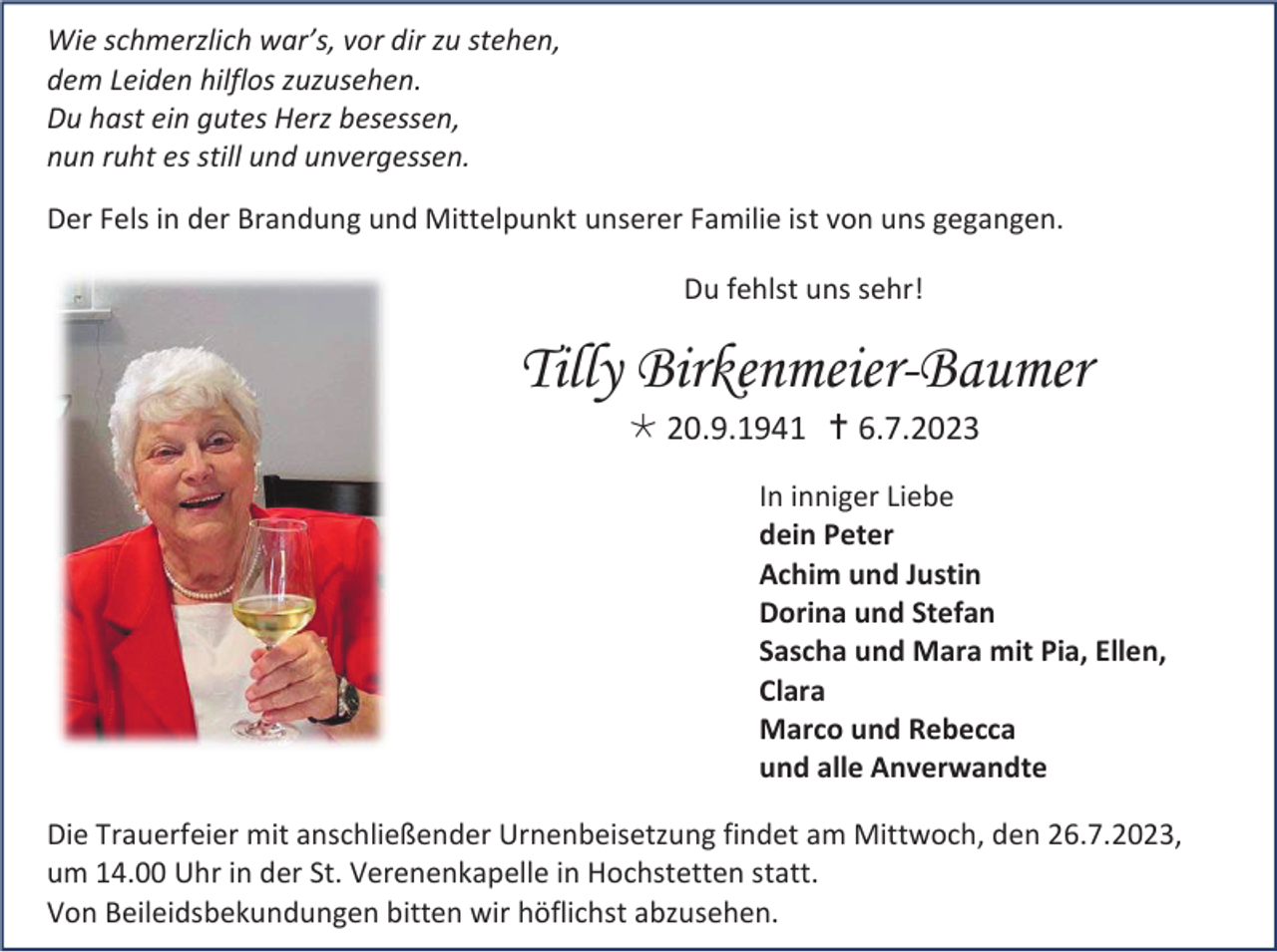 <p>Wie schmerzlich war’s, vor dir zu stehen,<br />dem Leiden hilflos zuzusehen.<br />Du hast ein gutes Herz besessen,<br />nun ruht es still und unvergessen.<br />Der Fels in der Brandung und Mittelpunkt unserer Familie ist von uns gegangen.<br />Du fehlst uns sehr!</p><p>Tilly Birkenmeier-Baumer<br /> 20.9.1941  6.7.2023<br />In inniger Liebe<br />dein Peter<br />Achim und Justin<br />Dorina und Stefan<br />Sascha und Mara mit Pia, Ellen,<br />Clara<br />Marco und Rebecca<br />und alle Anverwandte<br />Die Trauerfeier mit anschließender Urnenbeisetzung findet am Mittwoch, den 26.7.2023,<br />um 14.00 Uhr in der St. Verenenkapelle in Hochstetten statt.<br />Von Beileidsbekundungen bitten wir höflichst abzusehen.</p>
