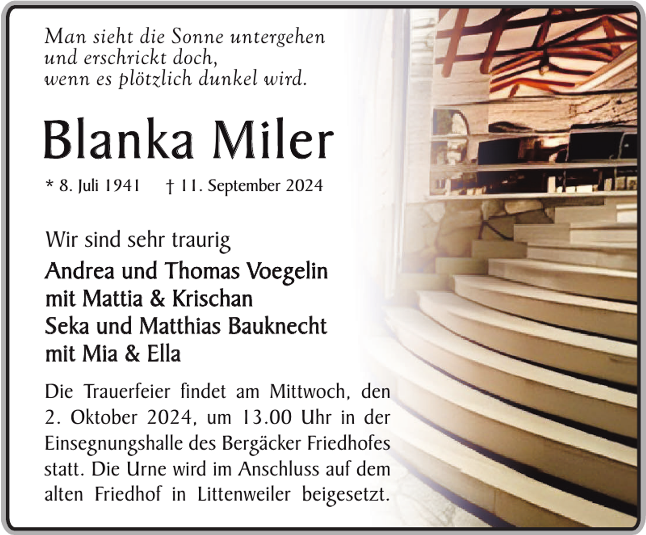 <p>Man sieht die Sonne untergehen<br />und erschrickt doch,<br />wenn es plötzlich dunkel wird.</p><p>Blanka Miler<br />* 8. Juli 1941</p><p>† 11. September 2024</p><p>Wir sind sehr traurig<br />Andrea und Thomas Voegelin<br />mit Mattia &amp; Krischan<br />Seka und Matthias Bauknecht<br />mit Mia &amp; Ella<br />Die Trauerfeier findet am Mittwoch, den<br />2. Oktober 2024, um 13.00 Uhr in der<br />Einsegnungshalle des Bergäcker Friedhofes<br />statt. Die Urne wird im Anschluss auf dem<br />alten Friedhof in Littenweiler beigesetzt.</p>