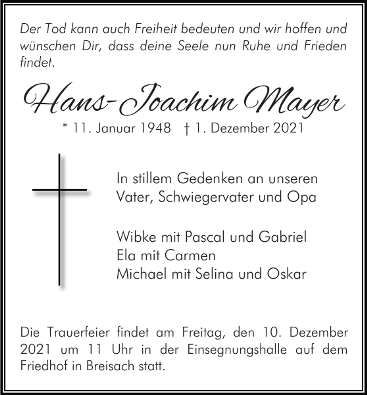 <p>Der Tod kann auch Freiheit bedeuten und wir hoffen und<br />wünschen Dir, dass deine Seele nun Ruhe und Frieden<br />findet.</p><p>Hans-Joachim Mayer<br />* 11. Januar 1948 † 1. Dezember 2021</p><p>In stillem Gedenken an unseren<br />Vater, Schwiegervater und Opa<br />Wibke mit Pascal und Gabriel<br />Ela mit Carmen<br />Michael mit Selina und Oskar</p><p>Die Trauerfeier findet am Freitag, den 10. Dezember<br />2021 um 11 Uhr in der Einsegnungshalle auf dem<br />Friedhof in Breisach statt.</p>