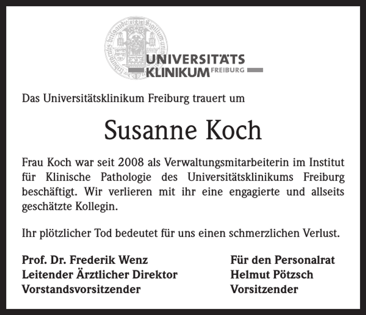 <p>Das Universitätsklinikum Freiburg trauert um</p><p>Susanne Koch<br />Frau Koch war seit 2008 als Verwaltungsmitarbeiterin im Institut<br />für Klinische Pathologie des Universitätsklinikums Freiburg<br />beschäftigt. Wir verlieren mit ihr eine engagierte und allseits<br />­geschätzte Kollegin.<br />Ihr plötzlicher Tod bedeutet für uns einen schmerzlichen Verlust.<br />Prof. Dr. Frederik Wenz<br />Leitender Ärztlicher Direktor<br />Vorstandsvorsitzender</p><p>Für den Personalrat<br />Helmut Pötzsch<br />Vorsitzender</p>