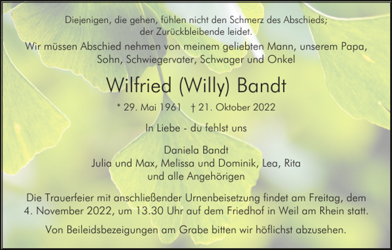 <p>Diejenigen, die gehen, fühlen nicht den Schmerz des Abschieds;<br />der Zurückbleibende leidet.</p><p>Wir müssen Abschied nehmen von meinem geliebten Mann, unserem Papa,<br />Sohn, Schwiegervater, Schwager und Onkel</p><p>Wilfried (Willy) Bandt<br />* 29. Mai 1961 † 21. Oktober 2022</p><p>In Liebe - du fehlst uns<br />Daniela Bandt<br />Julia und Max, Melissa und Dominik, Lea, Rita<br />und alle Angehörigen<br />Die Trauerfeier mit anschließender Urnenbeisetzung findet am Freitag, dem<br />4. November 2022, um 13.30 Uhr auf dem Friedhof in Weil am Rhein statt.<br />Von Beileidsbezeigungen am Grabe bitten wir höflichst abzusehen.</p>